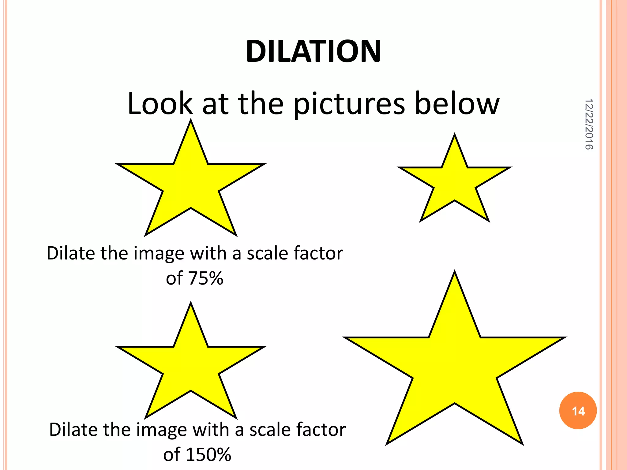 Look at the pictures below
DILATION
Dilate the image with a scale factor
of 75%
Dilate the image with a scale factor
of 150%
12/22/2016
14
 