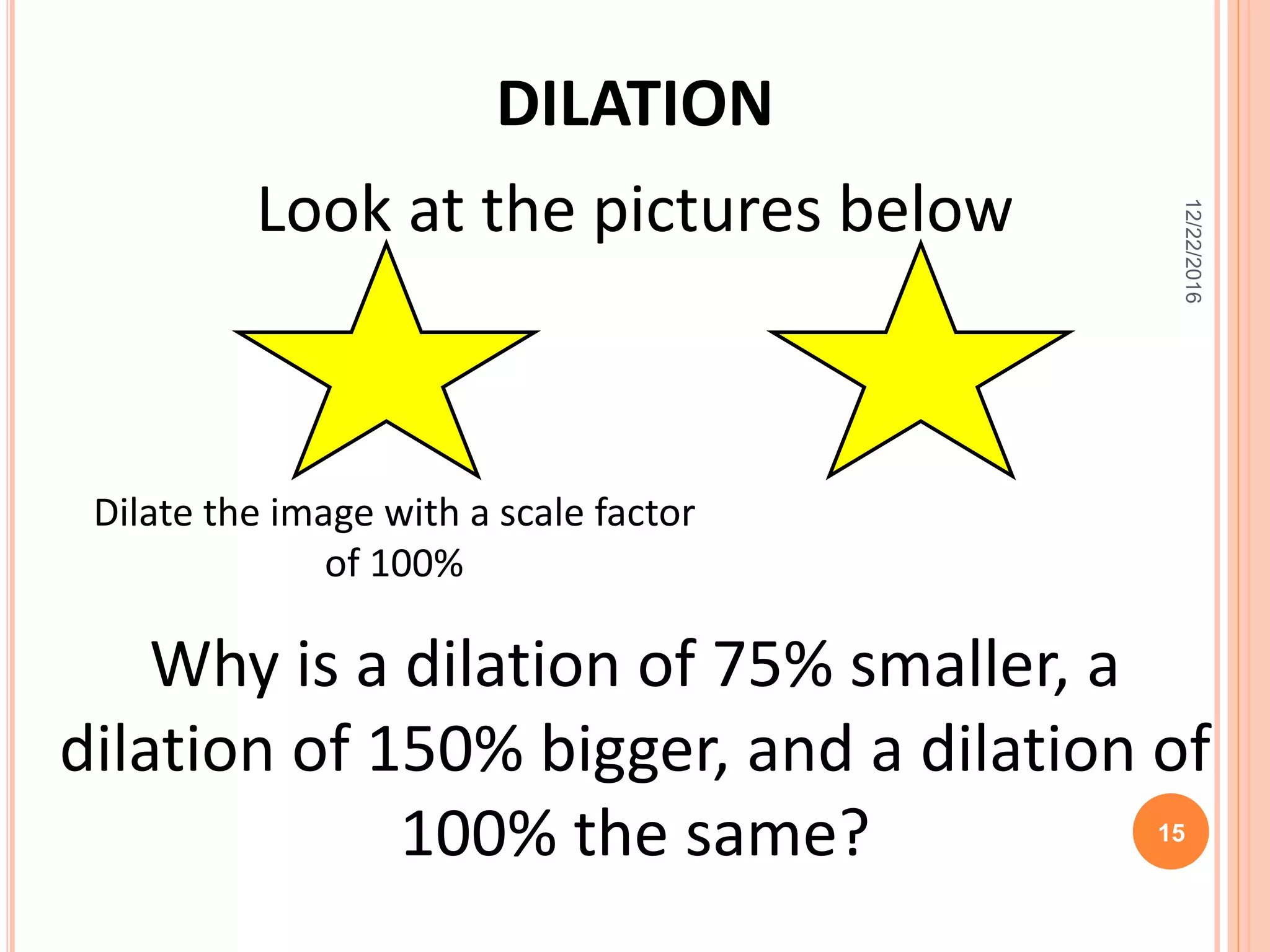 Look at the pictures below
DILATION
Dilate the image with a scale factor
of 100%
Why is a dilation of 75% smaller, a
dilation of 150% bigger, and a dilation of
100% the same?
12/22/2016
15
 