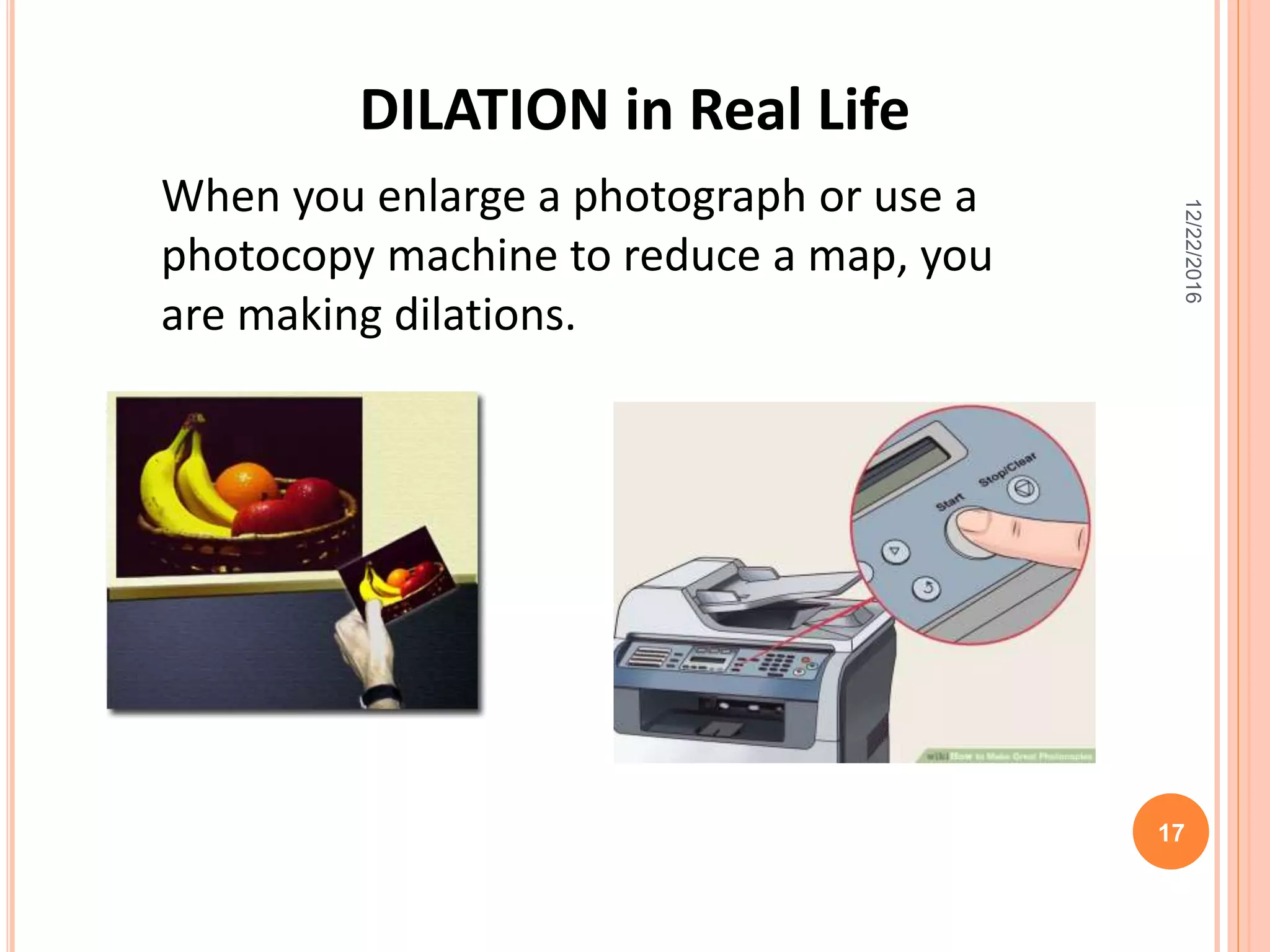12/22/2016
17
When you enlarge a photograph or use a
photocopy machine to reduce a map, you
are making dilations.
DILATION in Real Life
 