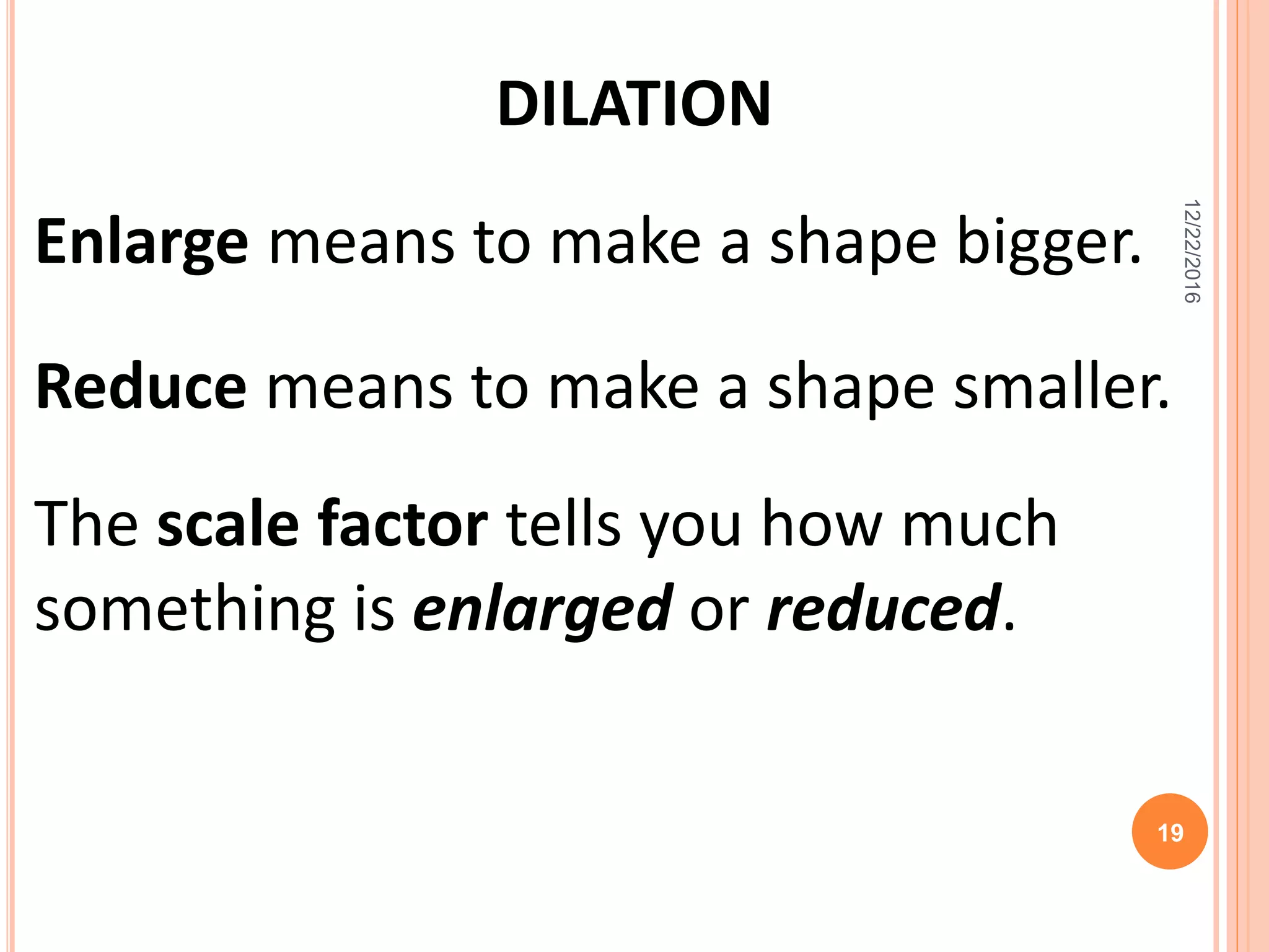 Enlarge means to make a shape bigger.
DILATION
Reduce means to make a shape smaller.
The scale factor tells you how much
something is enlarged or reduced.
12/22/2016
19
 