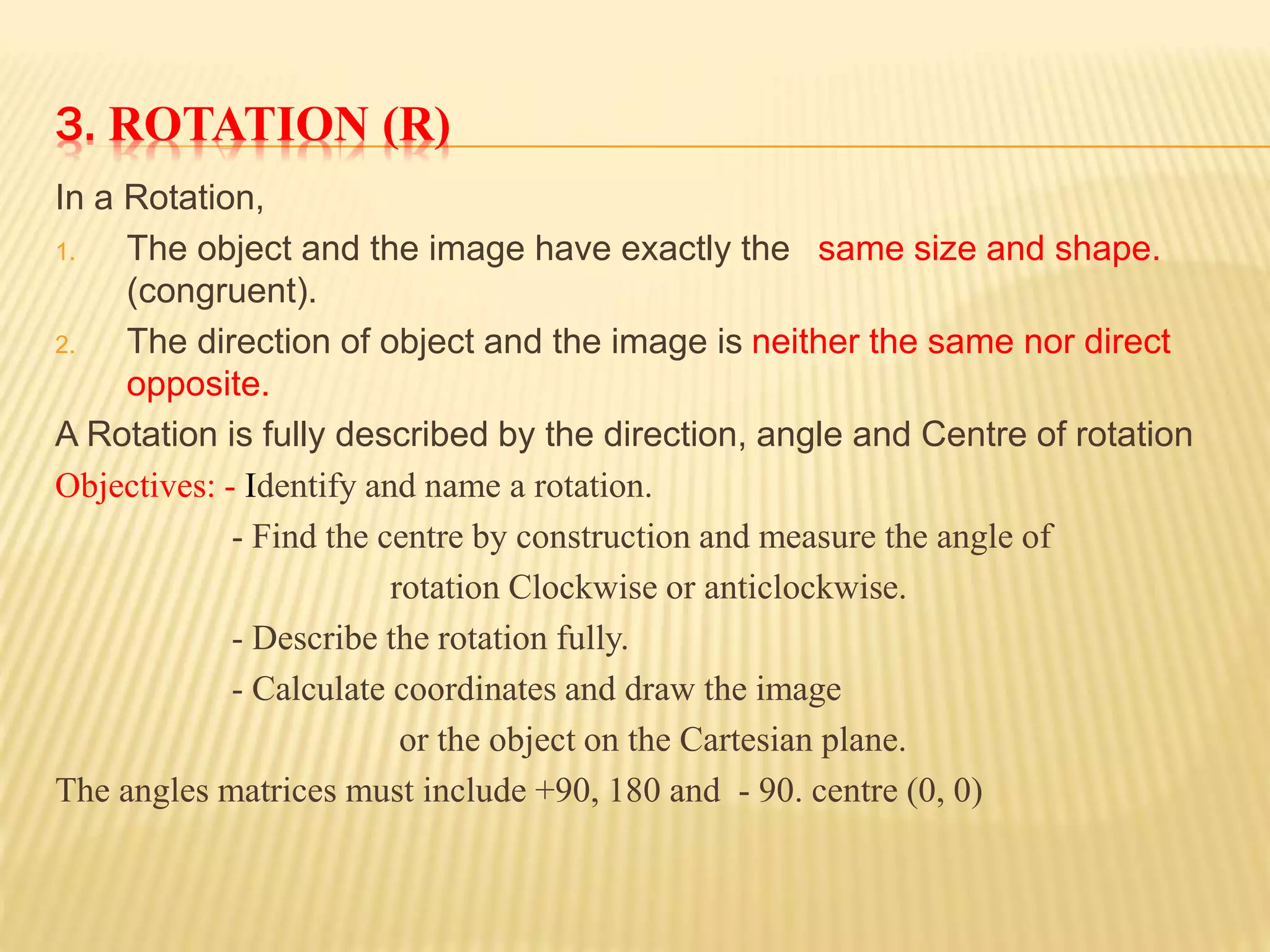 3. ROTATION (R)
In a Rotation,
1. The object and the image have exactly the same size and shape.
(congruent).
2. The direction of object and the image is neither the same nor direct
opposite.
A Rotation is fully described by the direction, angle and Centre of rotation
Objectives: - Identify and name a rotation.
- Find the centre by construction and measure the angle of
rotation Clockwise or anticlockwise.
- Describe the rotation fully.
- Calculate coordinates and draw the image
or the object on the Cartesian plane.
The angles matrices must include +90, 180 and - 90. centre (0, 0)
 