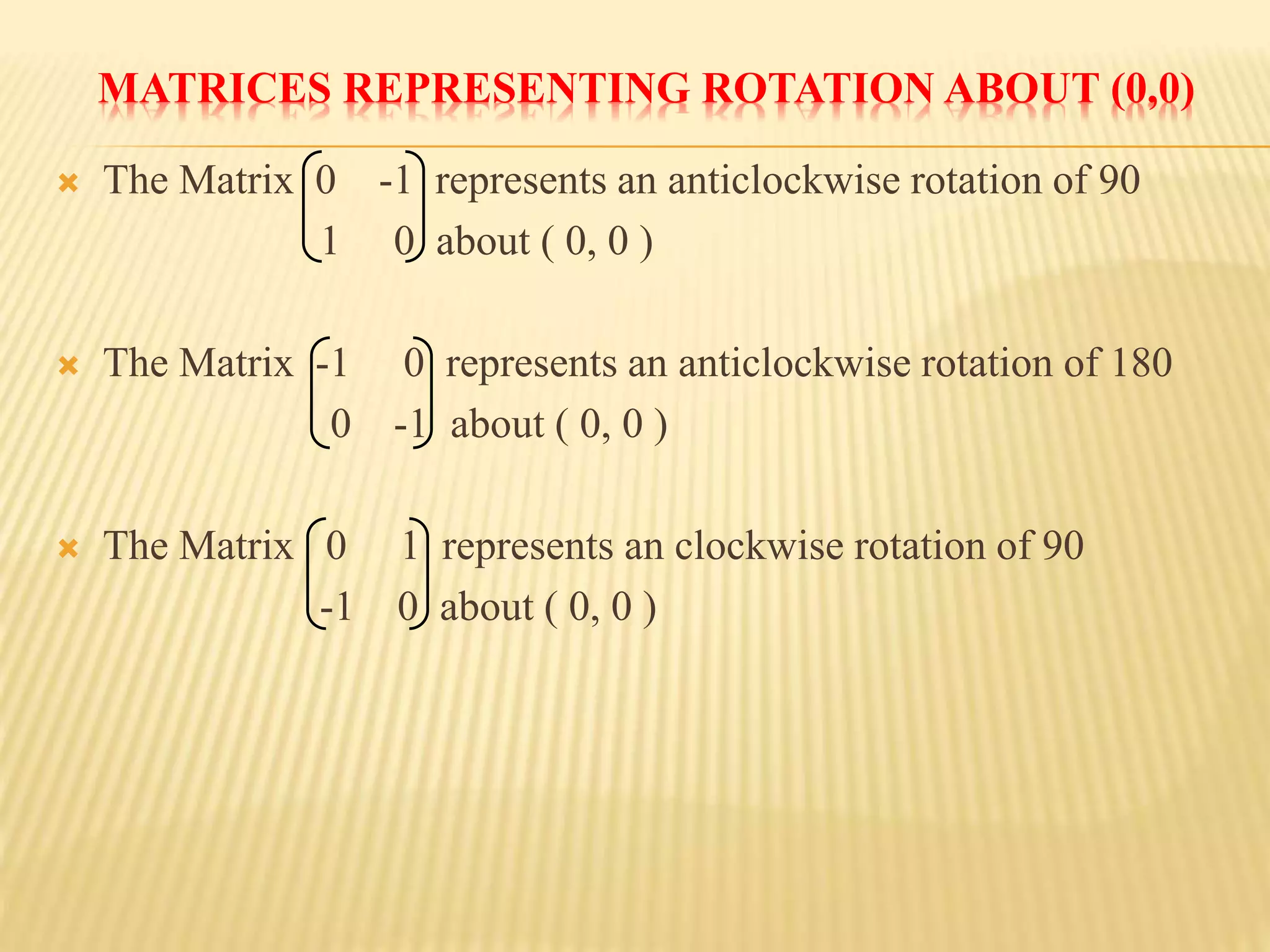 MATRICES REPRESENTING ROTATION ABOUT (0,0)
 The Matrix 0 -1 represents an anticlockwise rotation of 90
1 0 about ( 0, 0 )
 The Matrix -1 0 represents an anticlockwise rotation of 180
0 -1 about ( 0, 0 )
 The Matrix 0 1 represents an clockwise rotation of 90
-1 0 about ( 0, 0 )
 