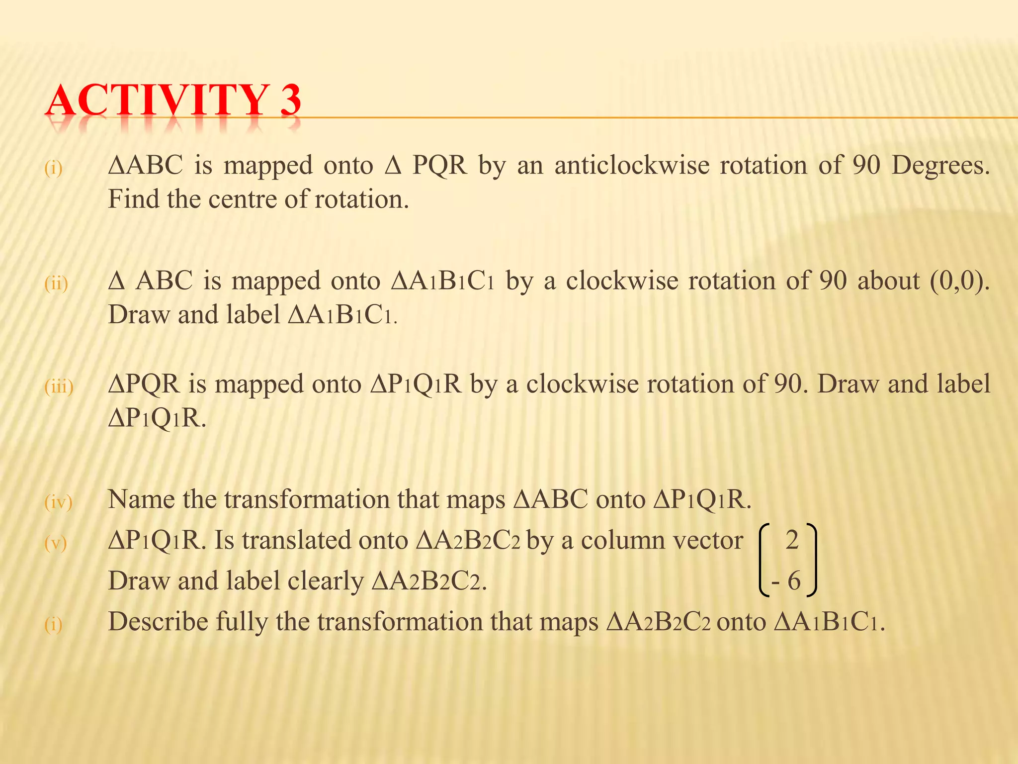 ACTIVITY 3
(i) ∆ABC is mapped onto ∆ PQR by an anticlockwise rotation of 90 Degrees.
Find the centre of rotation.
(ii) ∆ ABC is mapped onto ∆A1B1C1 by a clockwise rotation of 90 about (0,0).
Draw and label ∆A1B1C1.
(iii) ∆PQR is mapped onto ∆P1Q1R by a clockwise rotation of 90. Draw and label
∆P1Q1R.
(iv) Name the transformation that maps ∆ABC onto ∆P1Q1R.
(v) ∆P1Q1R. Is translated onto ∆A2B2C2 by a column vector 2
Draw and label clearly ∆A2B2C2. - 6
(i) Describe fully the transformation that maps ∆A2B2C2 onto ∆A1B1C1.
 