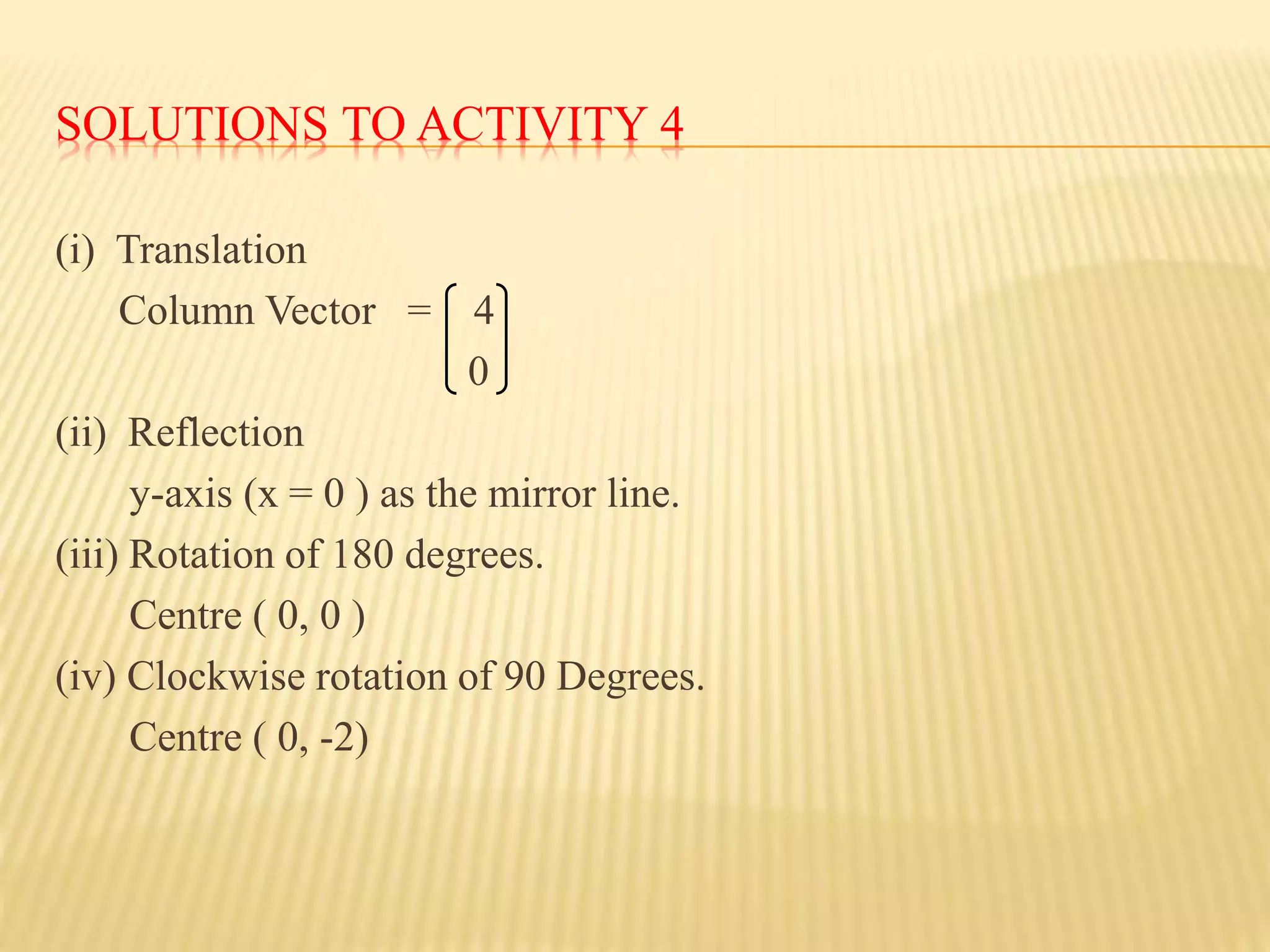 SOLUTIONS TO ACTIVITY 4
(i) Translation
Column Vector = 4
0
(ii) Reflection
y-axis (x = 0 ) as the mirror line.
(iii) Rotation of 180 degrees.
Centre ( 0, 0 )
(iv) Clockwise rotation of 90 Degrees.
Centre ( 0, -2)
 