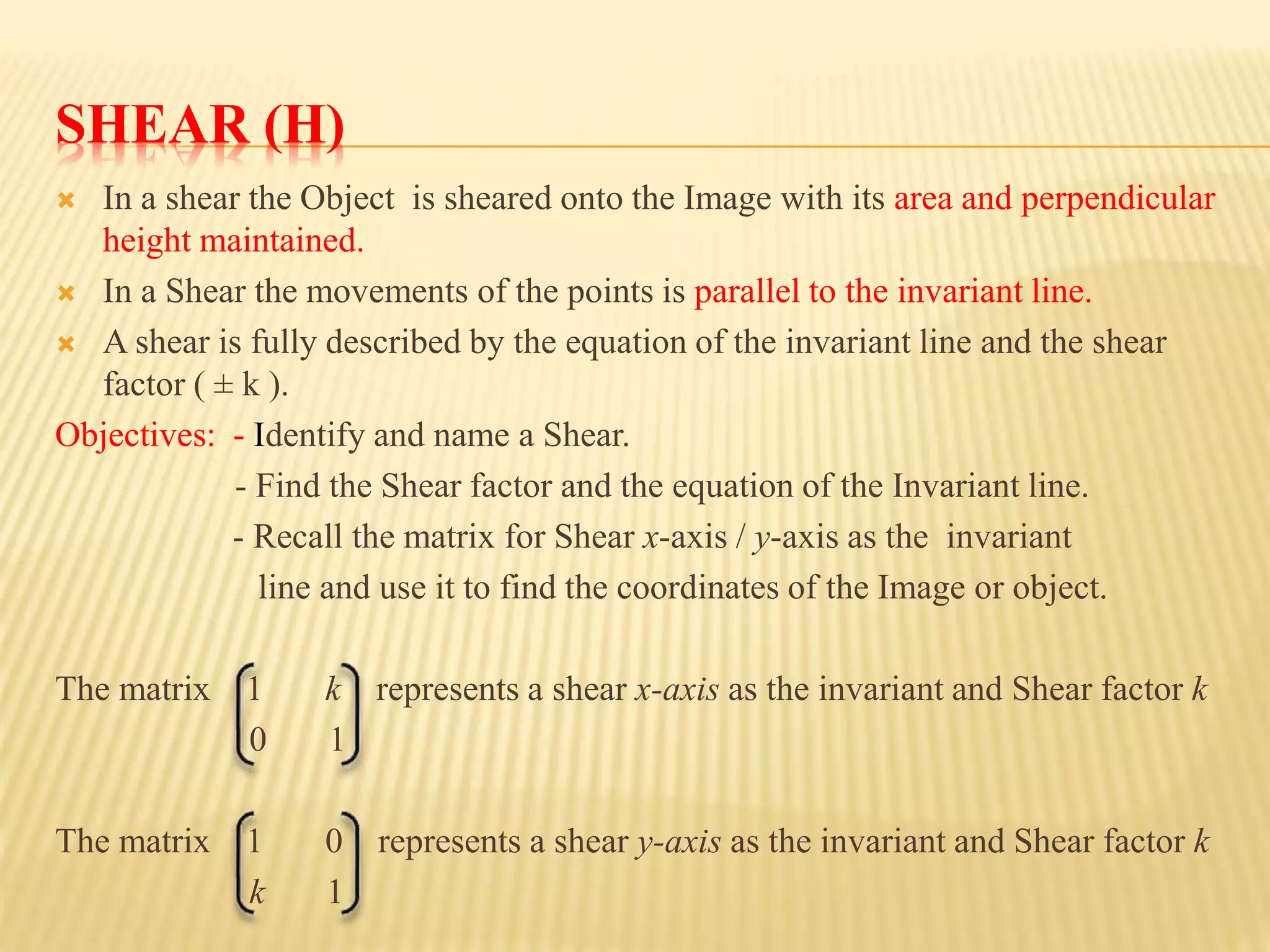SHEAR (H)
 In a shear the Object is sheared onto the Image with its area and perpendicular
height maintained.
 In a Shear the movements of the points is parallel to the invariant line.
 A shear is fully described by the equation of the invariant line and the shear
factor ( ± k ).
Objectives: - Identify and name a Shear.
- Find the Shear factor and the equation of the Invariant line.
- Recall the matrix for Shear x-axis / y-axis as the invariant
line and use it to find the coordinates of the Image or object.
The matrix 1 k represents a shear x-axis as the invariant and Shear factor k
0 1
The matrix 1 0 represents a shear y-axis as the invariant and Shear factor k
k 1
 
