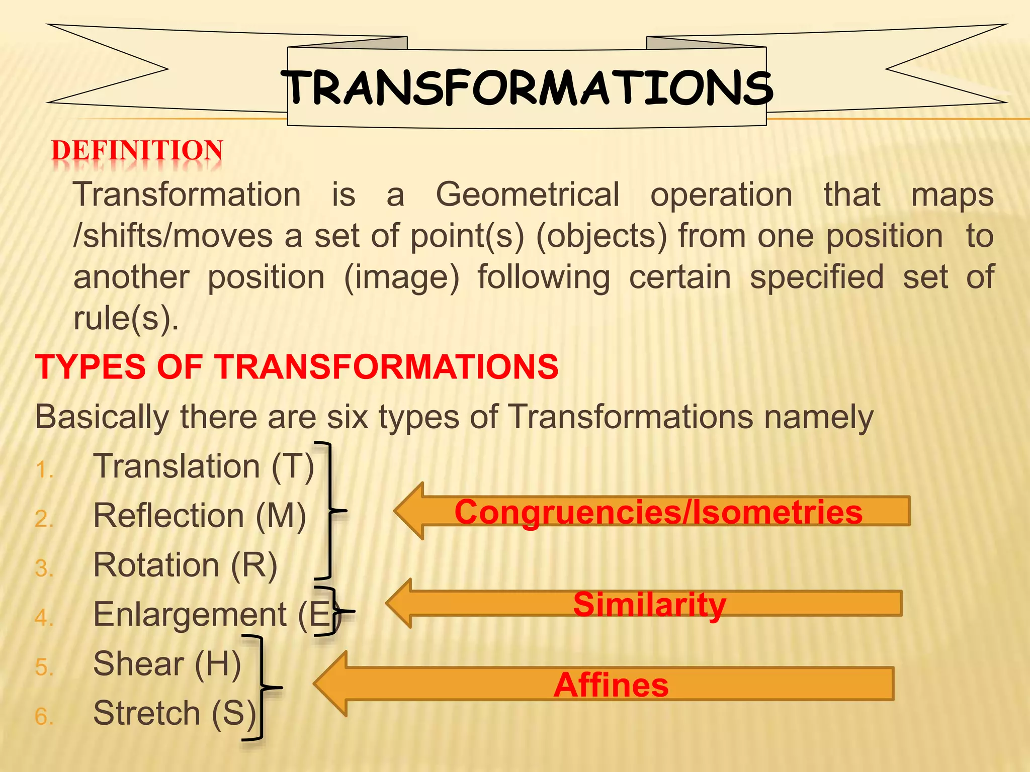 DEFINITION
Transformation is a Geometrical operation that maps
/shifts/moves a set of point(s) (objects) from one position to
another position (image) following certain specified set of
rule(s).
TYPES OF TRANSFORMATIONS
Basically there are six types of Transformations namely
1. Translation (T)
2. Reflection (M)
3. Rotation (R)
4. Enlargement (E)
5. Shear (H)
6. Stretch (S)
Congruencies/Isometries
Affines
Similarity
TRANSFORMATIONS
 