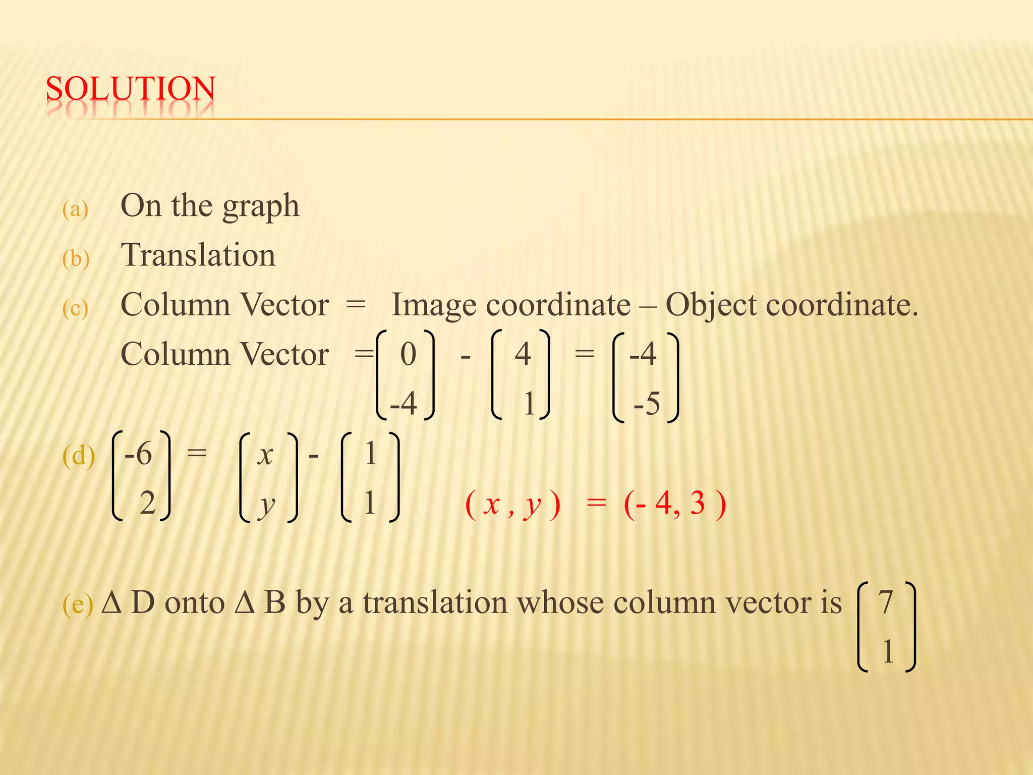 SOLUTION
(a) On the graph
(b) Translation
(c) Column Vector = Image coordinate – Object coordinate.
Column Vector = 0 - 4 = -4
-4 1 -5
(d) -6 = x - 1
2 y 1 ( x , y ) = (- 4, 3 )
(e) ∆ D onto ∆ B by a translation whose column vector is 7
1
 