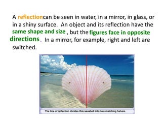A can be seen in water, in a mirror, in glass, or
in a shiny surface. An object and its reflection have the
, but the
. In a mirror, for example, right and left are
switched.
reflection
same shape and size figures face in opposite
directions
 