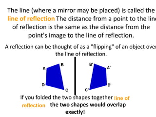 The line (where a mirror may be placed) is called the
line of reflection. The distance from a point to the line
of reflection is the same as the distance from the
point's image to the line of reflection.
A reflection can be thought of as a "flipping" of an object over
the line of reflection.
If you folded the two shapes together line of
reflection the two shapes would overlap
exactly!
line of reflection
line of
reflection
 