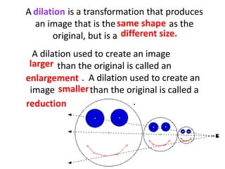 A dilation is a transformation that produces
an image that is the same shape as the
original, but is a different size.
A dilation used to create an image larger
than the original is called an
enlargement. A dilation used to create an
image smaller than the original is called a
reduction.
dilation
same shape
different size.
larger
enlargement
smaller
reduction
 