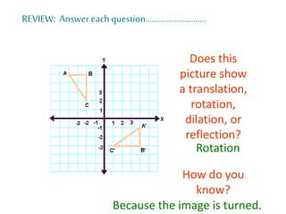 REVIEW: Answer each question………………………..
Does this
picture show
a translation,
rotation,
dilation, or
reflection?
How do you
know?
Rotation
Because the image is turned.
 