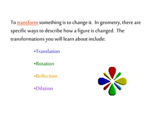 To transform somethingis to changeit. In geometry, thereare
specific ways to describe how a figureis changed. The
transformationsyou will learn about include:
•Translation
•Rotation
•Reflection
•Dilation
 