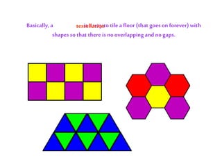 Basically, a tessellation is a way to tile a floor (that goes on forever) with
shapesso that thereis nooverlapping and no gaps.
tessellation
 