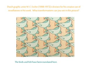 Dutch graphic artist M.C. Escher (1898-1972) is known for his creative use of
tessellations in his work. What transformations can you seein this picture?
Thebirds and fish have beentranslated here.
 