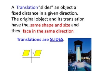 A “slides” an object a
fixed distance in a given direction.
The original object and its translation
have the, and
they .
Translations are SLIDES.
Translation
same shape and size
face in the same direction
 