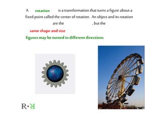 A is a transformation that turns a figureabout a
fixed point called the center of rotation. An objectand its rotation
are the , but the
rotation
same shape and size
figuresmay be turnedin different directions
 