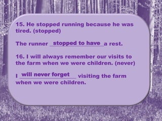 15. He stopped running because he was
tired. (stopped)
The runner ____________________a rest.
16. I will always remember our visits to
the farm when we were children. (never)
I _____________________ visiting the farm
when we were children.
stopped to have
will never forget
 