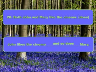 20. Both John and Mary like the cinema. (does)
John likes the cinema ____________________ Mary.and so does
 