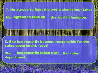 7. He agreed to fight the world champion. (take)
He _______________________ the world champion.agreed to take on
8. She has recently become responsible for the
sales department. (over)
She ______________________________ the sales
department.
has recently taken over
 