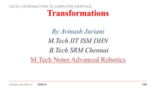 CS123 | INTRODUCTION TO COMPUTER GRAPHICS
Andries van Dam ©
By Avinash Juriani
M.Tech IIT ISM DHN
B.Tech SRM Chennai
M.Tech Notes Advanced Robotics
9/30/14 1/46
Transformations
 