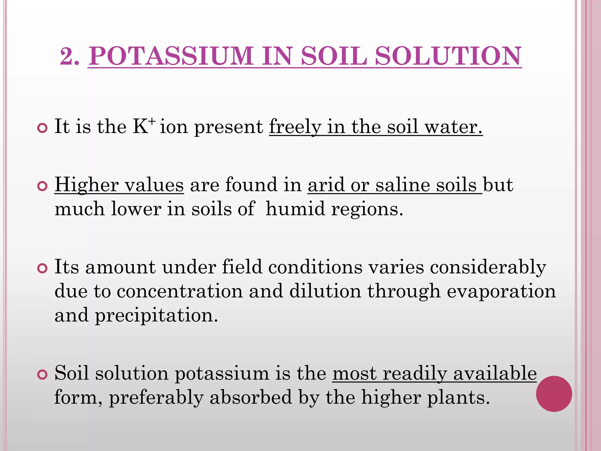 2. POTASSIUM IN SOIL SOLUTION
 It is the K+
ion present freely in the soil water.
 Higher values are found in arid or saline soils but
much lower in soils of humid regions.
 Its amount under field conditions varies considerably
due to concentration and dilution through evaporation
and precipitation.
 Soil solution potassium is the most readily available
form, preferably absorbed by the higher plants.
 