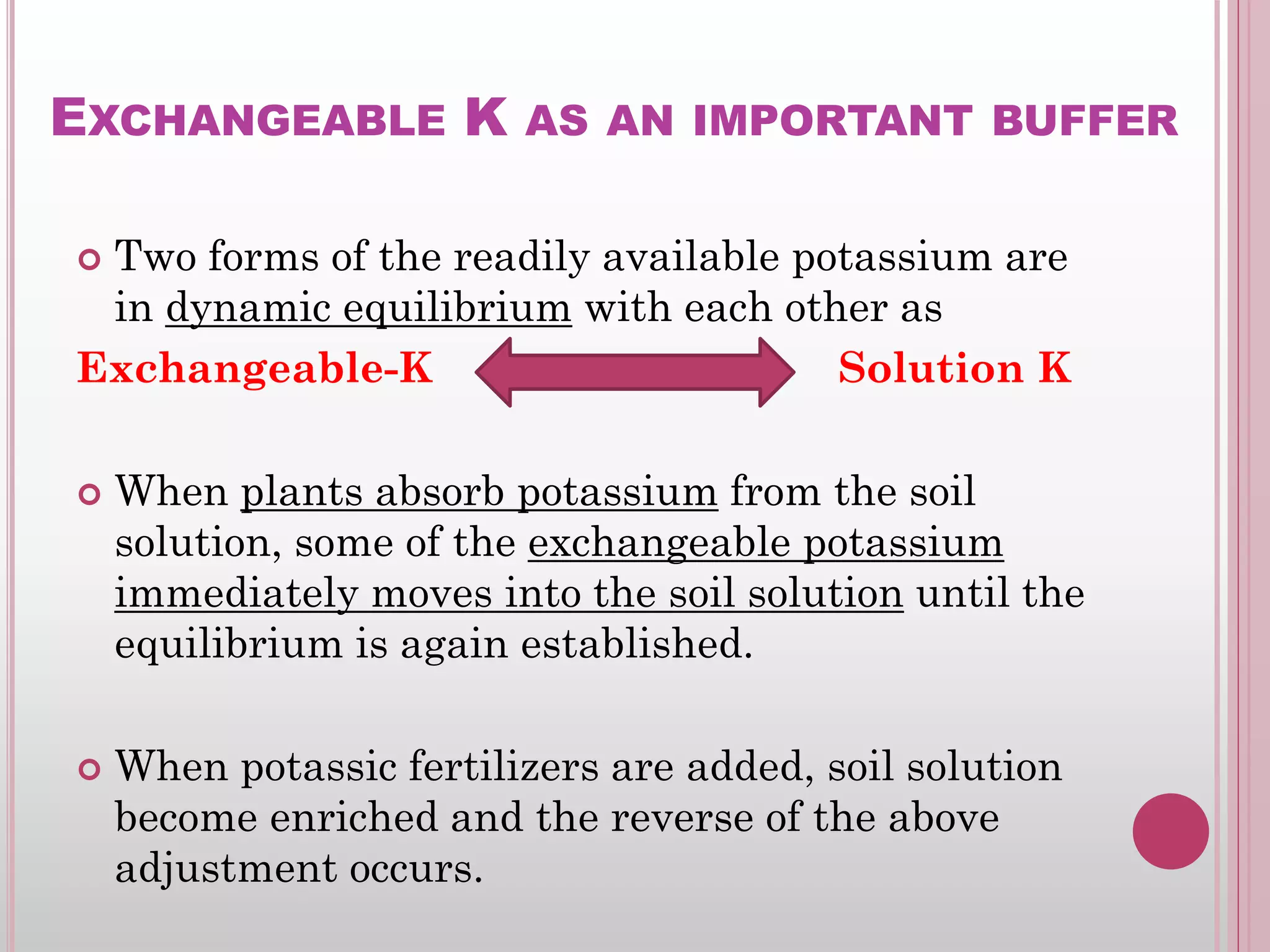 EXCHANGEABLE K AS AN IMPORTANT BUFFER
 Two forms of the readily available potassium are
in dynamic equilibrium with each other as
Exchangeable-K Solution K
 When plants absorb potassium from the soil
solution, some of the exchangeable potassium
immediately moves into the soil solution until the
equilibrium is again established.
 When potassic fertilizers are added, soil solution
become enriched and the reverse of the above
adjustment occurs.
 