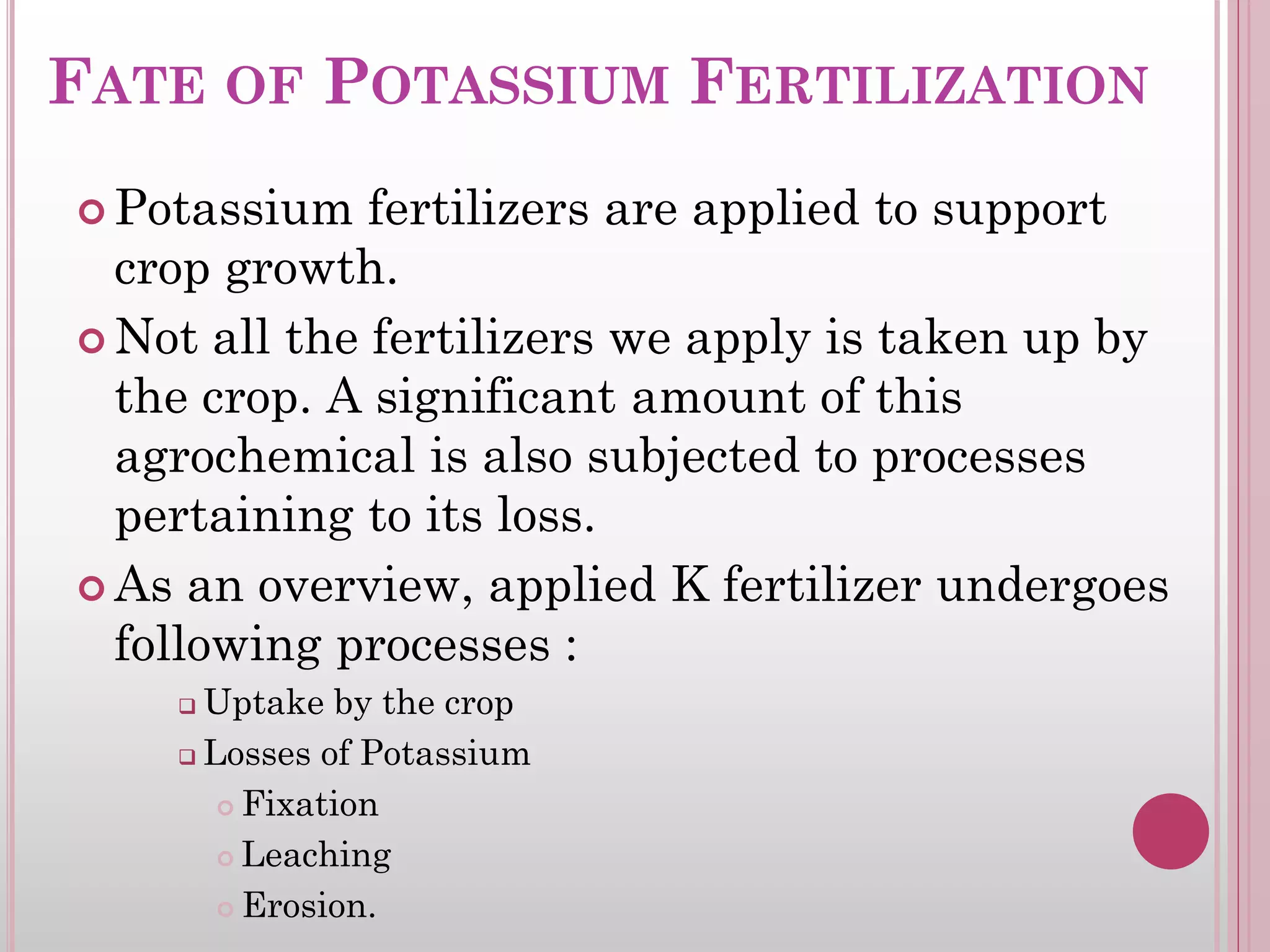 FATE OF POTASSIUM FERTILIZATION
 Potassium fertilizers are applied to support
crop growth.
 Not all the fertilizers we apply is taken up by
the crop. A significant amount of this
agrochemical is also subjected to processes
pertaining to its loss.
 As an overview, applied K fertilizer undergoes
following processes :
 Uptake by the crop
 Losses of Potassium
 Fixation
 Leaching
 Erosion.
 
