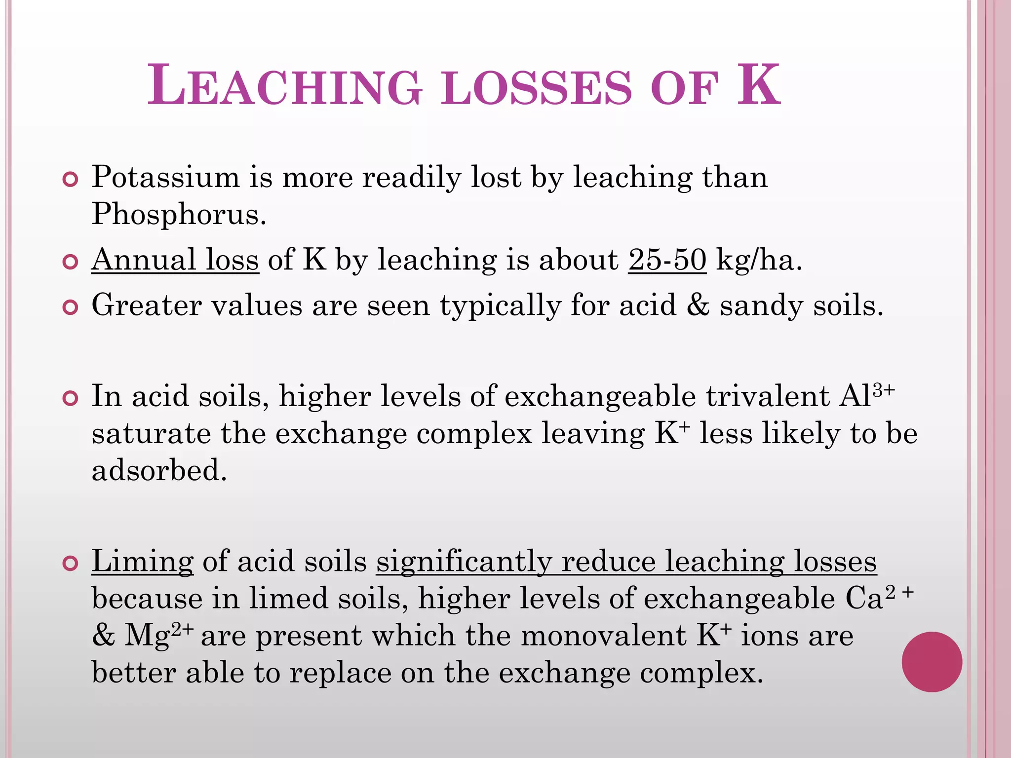 LEACHING LOSSES OF K
 Potassium is more readily lost by leaching than
Phosphorus.
 Annual loss of K by leaching is about 25-50 kg/ha.
 Greater values are seen typically for acid & sandy soils.
 In acid soils, higher levels of exchangeable trivalent Al3+
saturate the exchange complex leaving K+ less likely to be
adsorbed.
 Liming of acid soils significantly reduce leaching losses
because in limed soils, higher levels of exchangeable Ca2 +
& Mg2+ are present which the monovalent K+ ions are
better able to replace on the exchange complex.
 