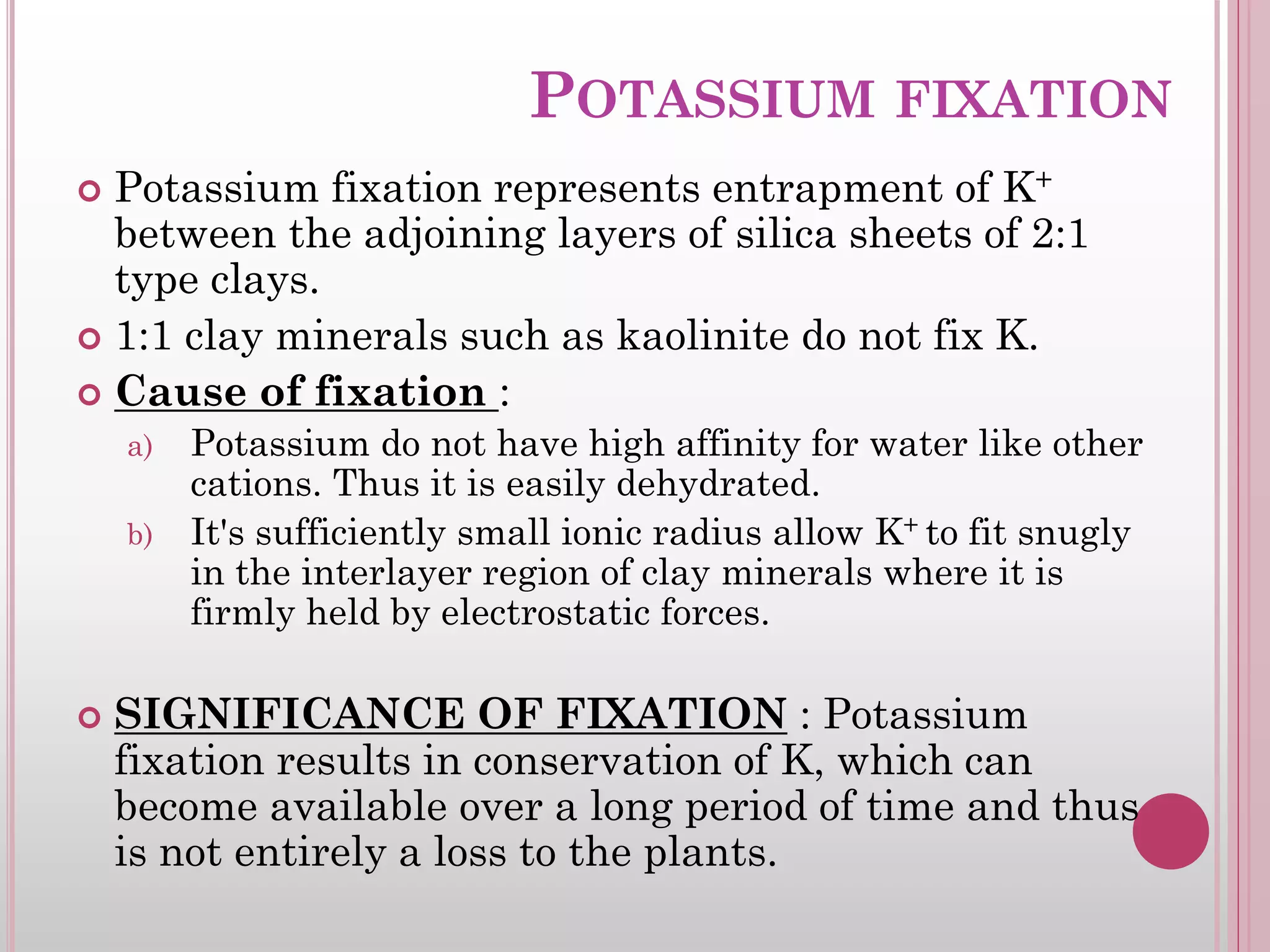 POTASSIUM FIXATION
 Potassium fixation represents entrapment of K+
between the adjoining layers of silica sheets of 2:1
type clays.
 1:1 clay minerals such as kaolinite do not fix K.
 Cause of fixation :
a) Potassium do not have high affinity for water like other
cations. Thus it is easily dehydrated.
b) It's sufficiently small ionic radius allow K+ to fit snugly
in the interlayer region of clay minerals where it is
firmly held by electrostatic forces.
 SIGNIFICANCE OF FIXATION : Potassium
fixation results in conservation of K, which can
become available over a long period of time and thus
is not entirely a loss to the plants.
 