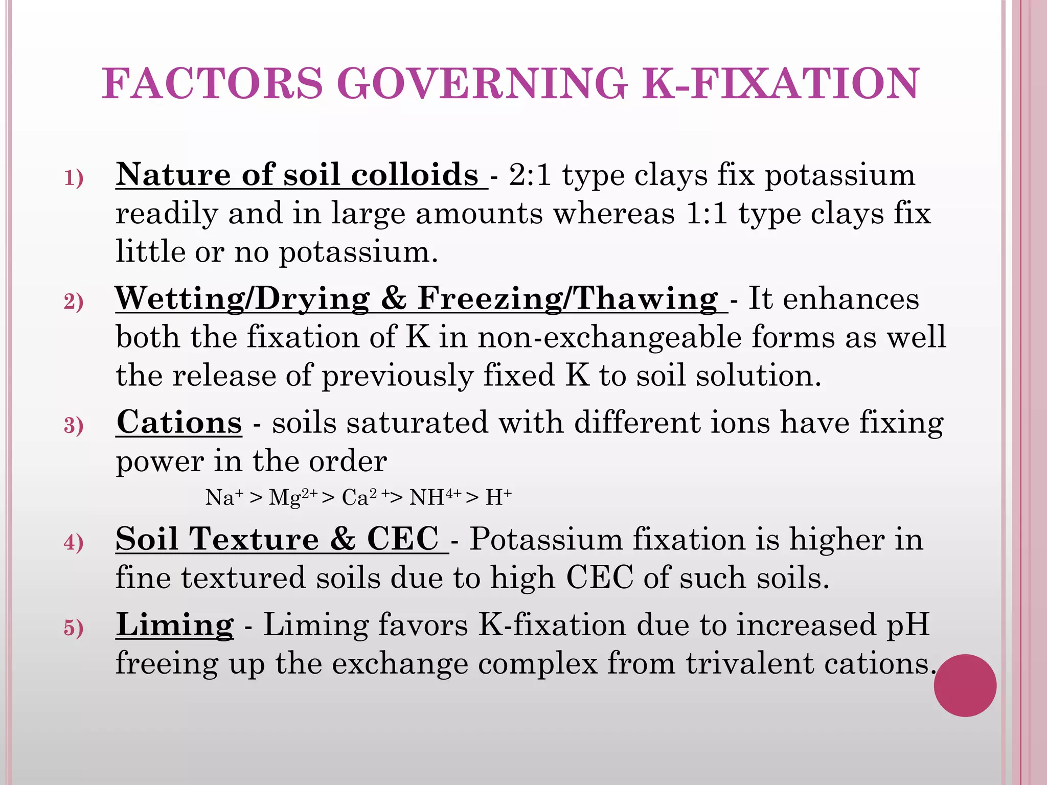 FACTORS GOVERNING K-FIXATION
1) Nature of soil colloids - 2:1 type clays fix potassium
readily and in large amounts whereas 1:1 type clays fix
little or no potassium.
2) Wetting/Drying & Freezing/Thawing - It enhances
both the fixation of K in non-exchangeable forms as well
the release of previously fixed K to soil solution.
3) Cations - soils saturated with different ions have fixing
power in the order
Na+ > Mg2+ > Ca2 +> NH4+ > H+
4) Soil Texture & CEC - Potassium fixation is higher in
fine textured soils due to high CEC of such soils.
5) Liming - Liming favors K-fixation due to increased pH
freeing up the exchange complex from trivalent cations.
 