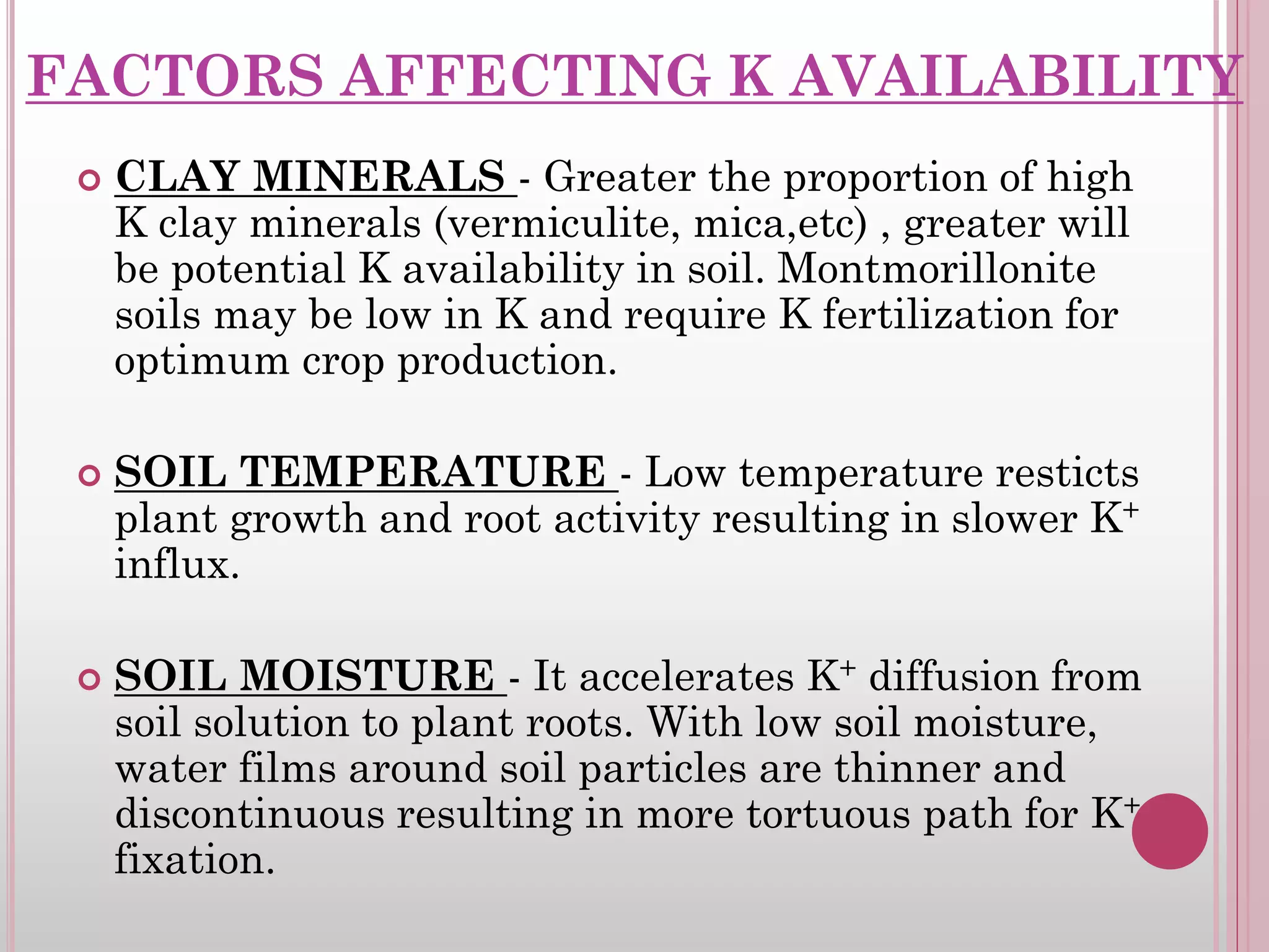 FACTORS AFFECTING K AVAILABILITY
 CLAY MINERALS - Greater the proportion of high
K clay minerals (vermiculite, mica,etc) , greater will
be potential K availability in soil. Montmorillonite
soils may be low in K and require K fertilization for
optimum crop production.
 SOIL TEMPERATURE - Low temperature resticts
plant growth and root activity resulting in slower K+
influx.
 SOIL MOISTURE - It accelerates K+ diffusion from
soil solution to plant roots. With low soil moisture,
water films around soil particles are thinner and
discontinuous resulting in more tortuous path for K+
fixation.
 