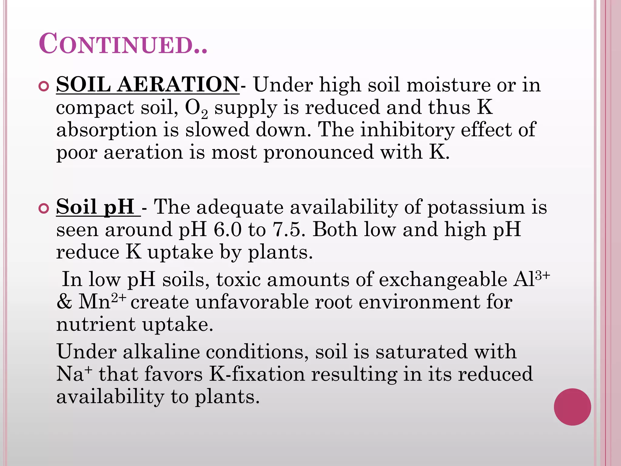 CONTINUED..
 SOIL AERATION- Under high soil moisture or in
compact soil, O2 supply is reduced and thus K
absorption is slowed down. The inhibitory effect of
poor aeration is most pronounced with K.
 Soil pH - The adequate availability of potassium is
seen around pH 6.0 to 7.5. Both low and high pH
reduce K uptake by plants.
In low pH soils, toxic amounts of exchangeable Al3+
& Mn2+ create unfavorable root environment for
nutrient uptake.
Under alkaline conditions, soil is saturated with
Na+ that favors K-fixation resulting in its reduced
availability to plants.
 