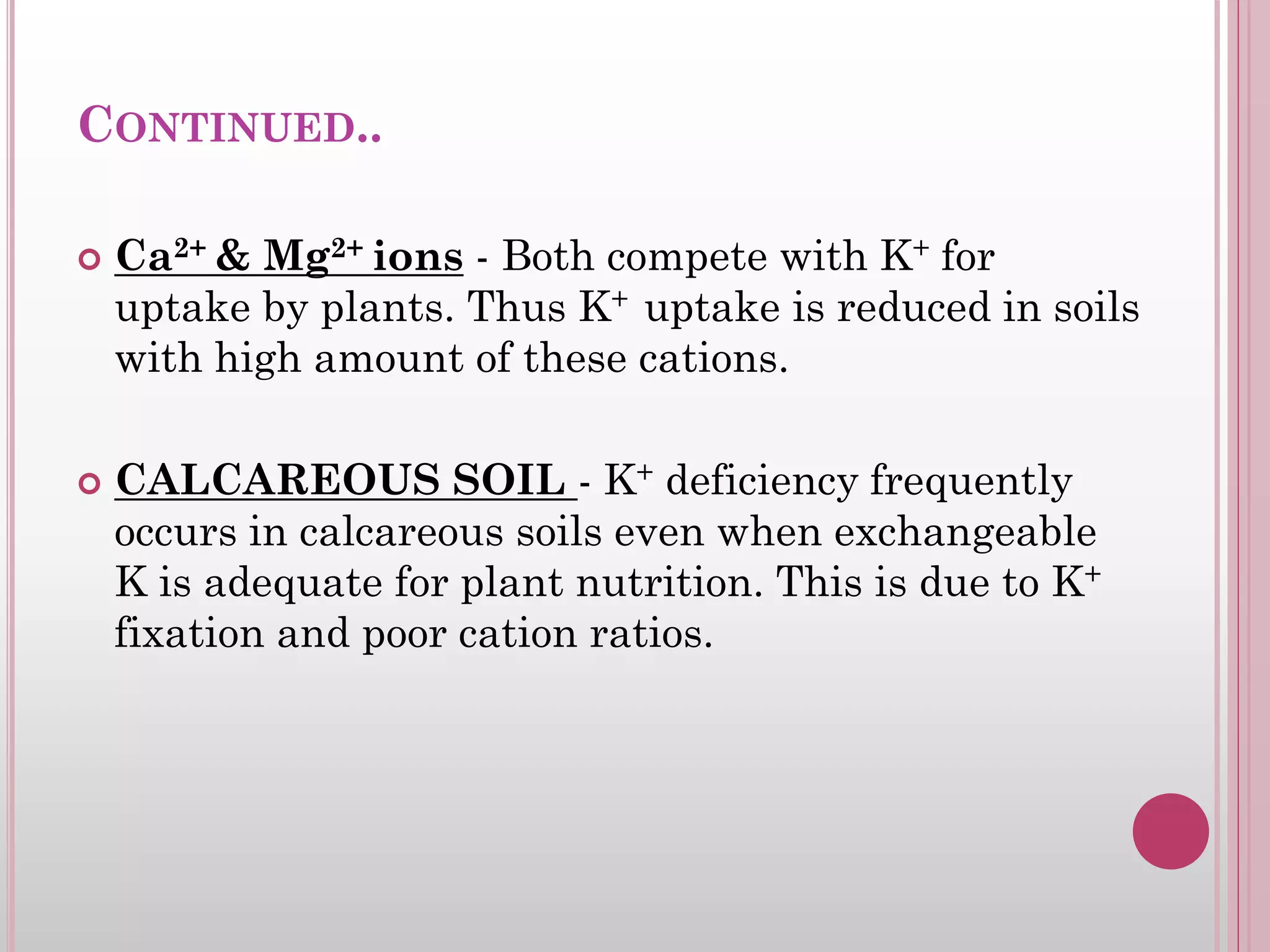 CONTINUED..
 Ca2+ & Mg2+ ions - Both compete with K+ for
uptake by plants. Thus K+ uptake is reduced in soils
with high amount of these cations.
 CALCAREOUS SOIL - K+ deficiency frequently
occurs in calcareous soils even when exchangeable
K is adequate for plant nutrition. This is due to K+
fixation and poor cation ratios.
 
