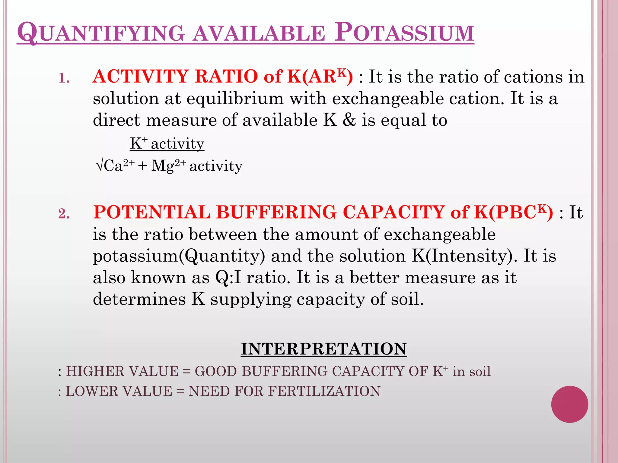 QUANTIFYING AVAILABLE POTASSIUM
1. ACTIVITY RATIO of K(ARK) : It is the ratio of cations in
solution at equilibrium with exchangeable cation. It is a
direct measure of available K & is equal to
K+
activity
√Ca2+ + Mg2+ activity
2. POTENTIAL BUFFERING CAPACITY of K(PBCK) : It
is the ratio between the amount of exchangeable
potassium(Quantity) and the solution K(Intensity). It is
also known as Q:I ratio. It is a better measure as it
determines K supplying capacity of soil.
INTERPRETATION
: HIGHER VALUE = GOOD BUFFERING CAPACITY OF K+ in soil
: LOWER VALUE = NEED FOR FERTILIZATION
 