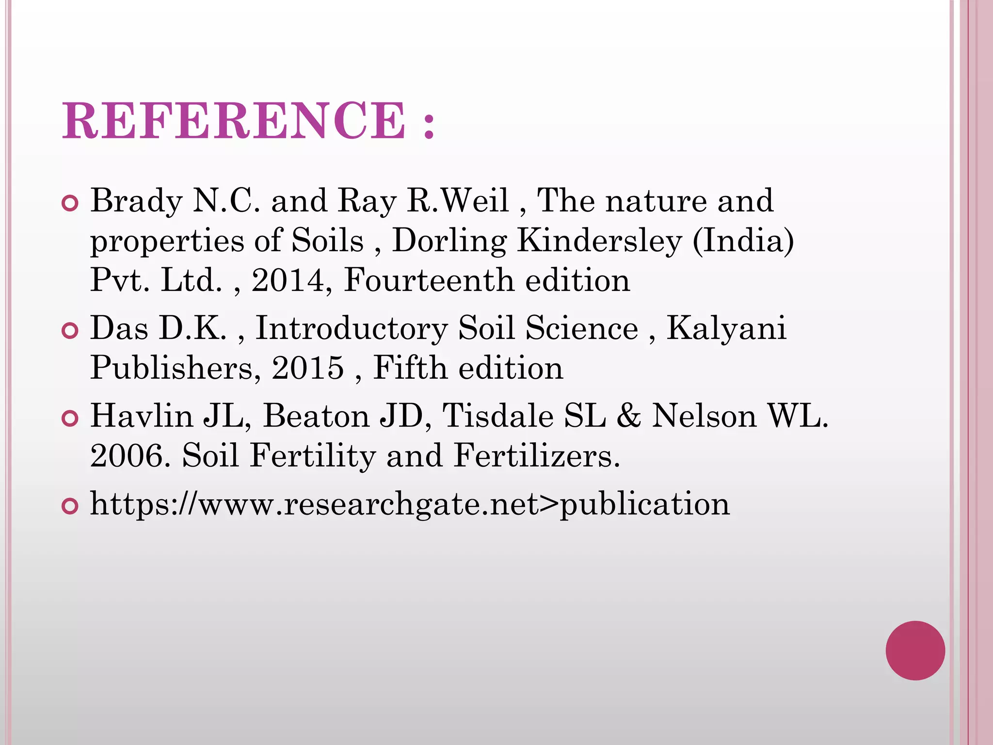 REFERENCE :
 Brady N.C. and Ray R.Weil , The nature and
properties of Soils , Dorling Kindersley (India)
Pvt. Ltd. , 2014, Fourteenth edition
 Das D.K. , Introductory Soil Science , Kalyani
Publishers, 2015 , Fifth edition
 Havlin JL, Beaton JD, Tisdale SL & Nelson WL.
2006. Soil Fertility and Fertilizers.
 https://www.researchgate.net>publication
 