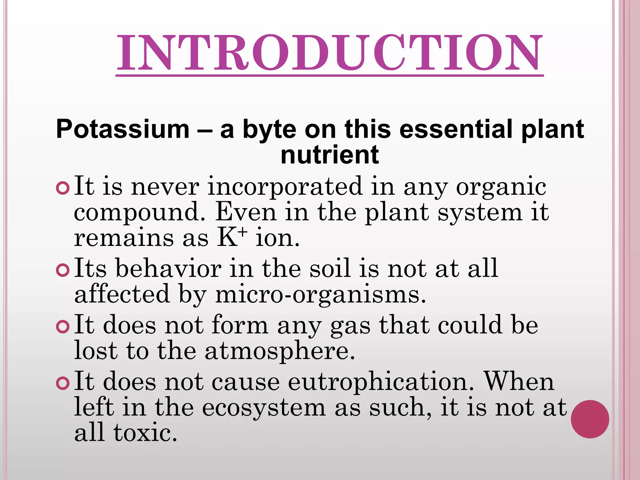 INTRODUCTION
Potassium – a byte on this essential plant
nutrient
It is never incorporated in any organic
compound. Even in the plant system it
remains as K+ ion.
Its behavior in the soil is not at all
affected by micro-organisms.
It does not form any gas that could be
lost to the atmosphere.
It does not cause eutrophication. When
left in the ecosystem as such, it is not at
all toxic.
 