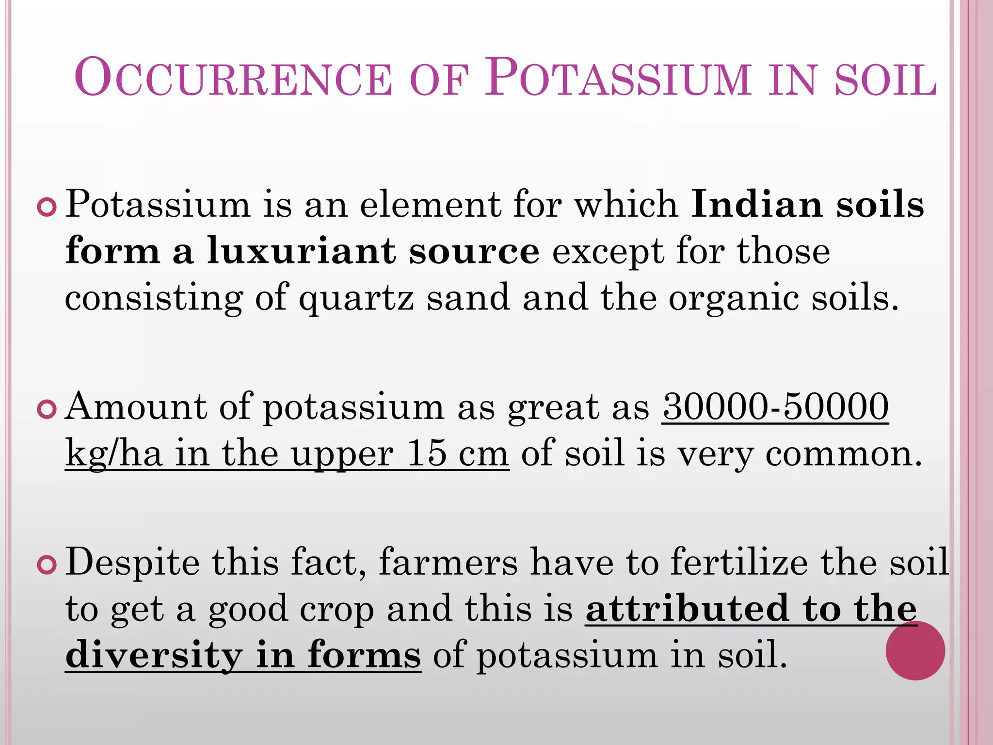 OCCURRENCE OF POTASSIUM IN SOIL
 Potassium is an element for which Indian soils
form a luxuriant source except for those
consisting of quartz sand and the organic soils.
 Amount of potassium as great as 30000-50000
kg/ha in the upper 15 cm of soil is very common.
 Despite this fact, farmers have to fertilize the soil
to get a good crop and this is attributed to the
diversity in forms of potassium in soil.
 