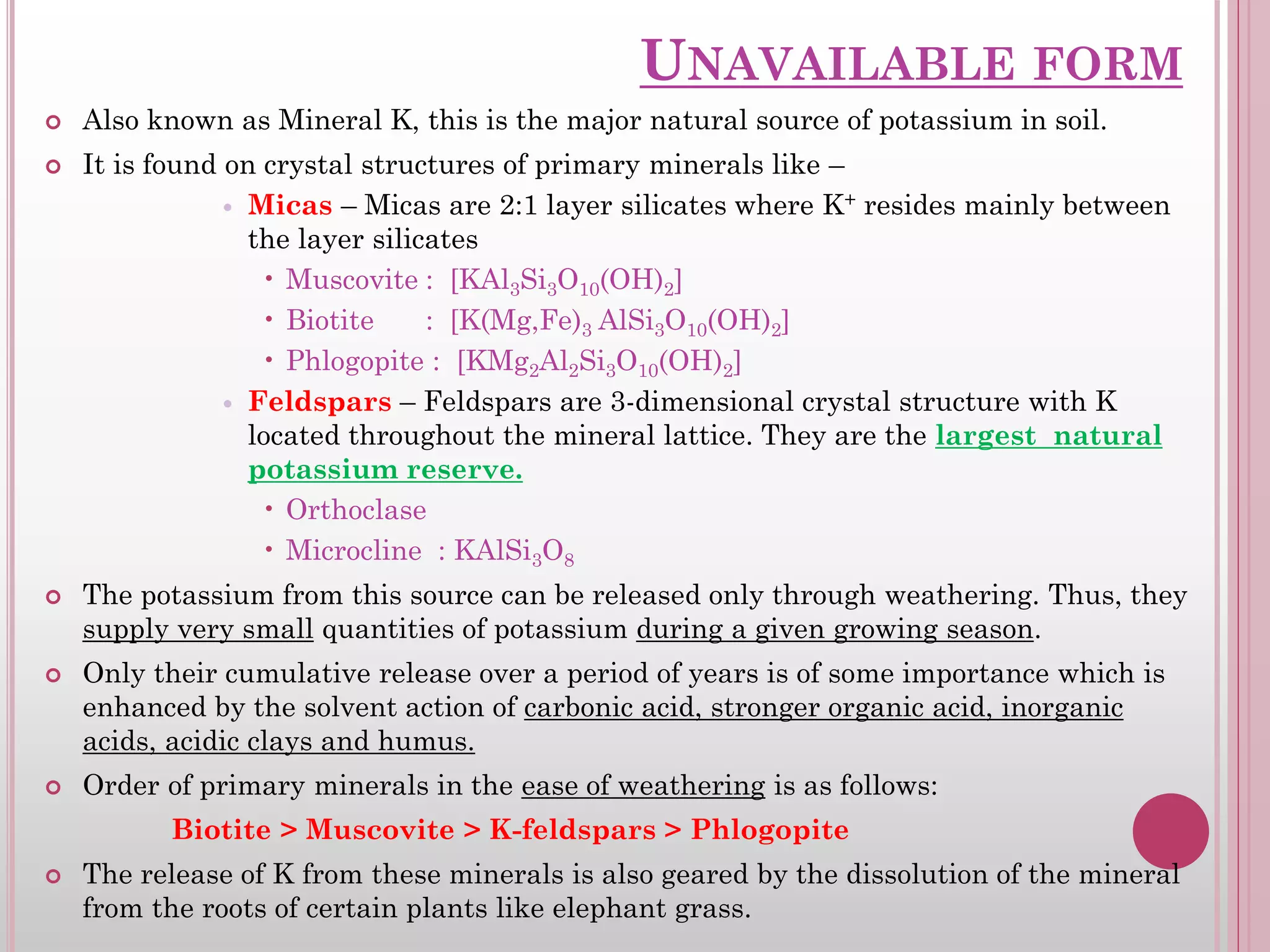 UNAVAILABLE FORM
 Also known as Mineral K, this is the major natural source of potassium in soil.
 It is found on crystal structures of primary minerals like –
 Micas – Micas are 2:1 layer silicates where K+ resides mainly between
the layer silicates
• Muscovite : [KAl3Si3O10(OH)2]
• Biotite : [K(Mg,Fe)3 AlSi3O10(OH)2]
• Phlogopite : [KMg2Al2Si3O10(OH)2]
 Feldspars – Feldspars are 3-dimensional crystal structure with K
located throughout the mineral lattice. They are the largest natural
potassium reserve.
• Orthoclase
• Microcline : KAlSi3O8
 The potassium from this source can be released only through weathering. Thus, they
supply very small quantities of potassium during a given growing season.
 Only their cumulative release over a period of years is of some importance which is
enhanced by the solvent action of carbonic acid, stronger organic acid, inorganic
acids, acidic clays and humus.
 Order of primary minerals in the ease of weathering is as follows:
Biotite > Muscovite > K-feldspars > Phlogopite
 The release of K from these minerals is also geared by the dissolution of the mineral
from the roots of certain plants like elephant grass.
 