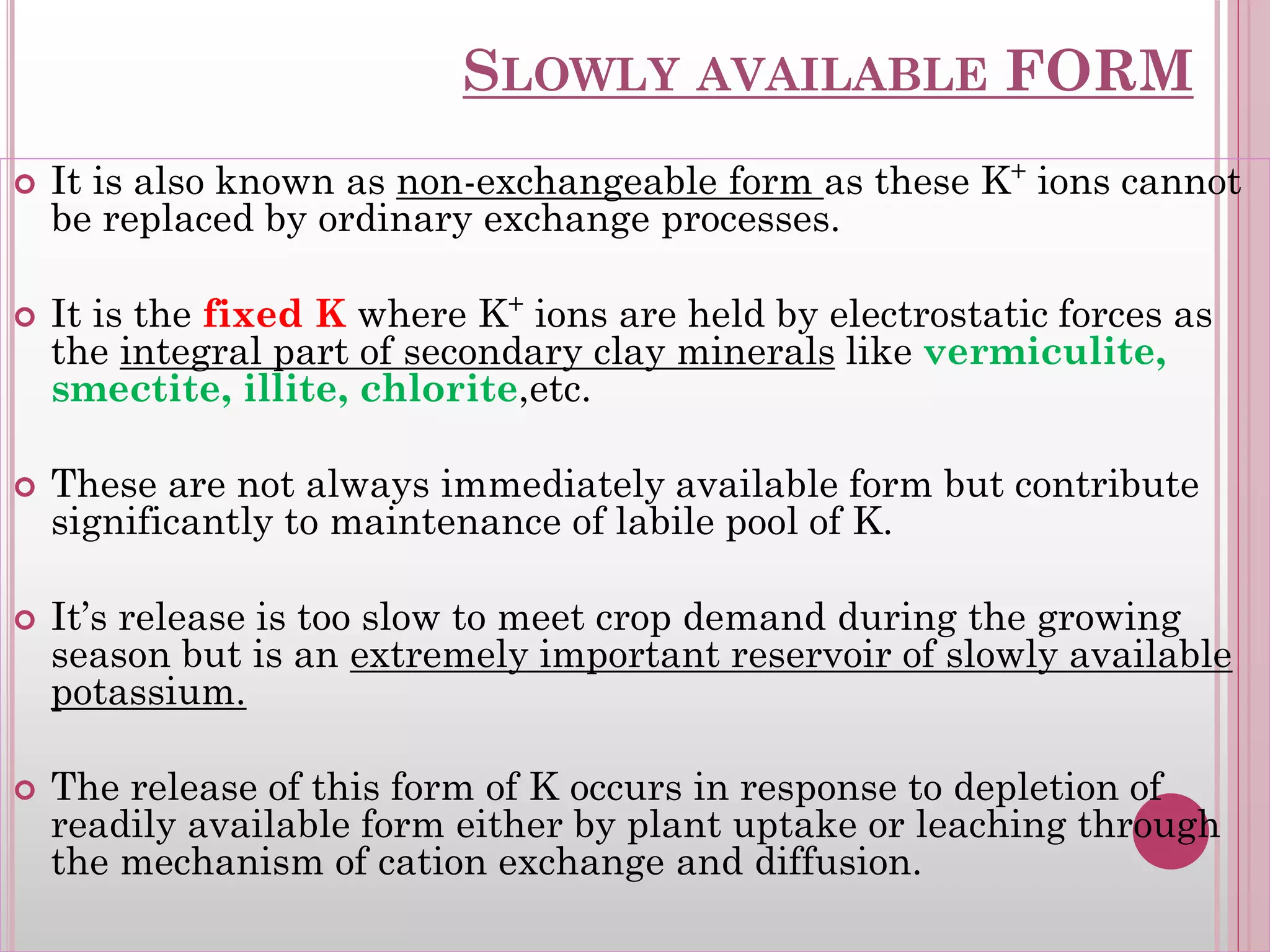 SLOWLY AVAILABLE FORM
 It is also known as non-exchangeable form as these K+
ions cannot
be replaced by ordinary exchange processes.
 It is the fixed K where K+
ions are held by electrostatic forces as
the integral part of secondary clay minerals like vermiculite,
smectite, illite, chlorite,etc.
 These are not always immediately available form but contribute
significantly to maintenance of labile pool of K.
 It’s release is too slow to meet crop demand during the growing
season but is an extremely important reservoir of slowly available
potassium.
 The release of this form of K occurs in response to depletion of
readily available form either by plant uptake or leaching through
the mechanism of cation exchange and diffusion.
 