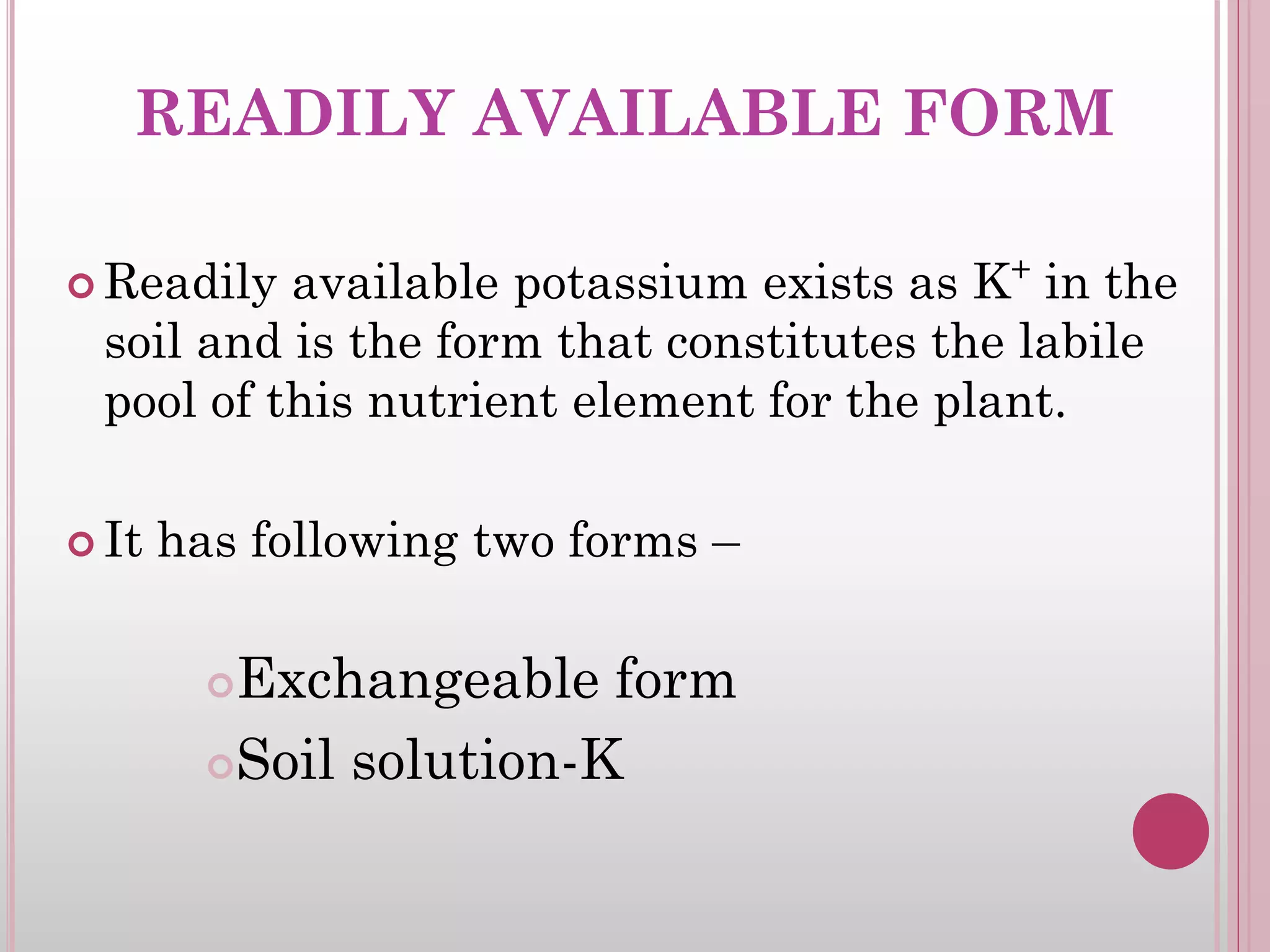 READILY AVAILABLE FORM
 Readily available potassium exists as K+
in the
soil and is the form that constitutes the labile
pool of this nutrient element for the plant.
 It has following two forms –
Exchangeable form
Soil solution-K
 