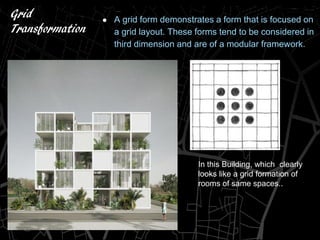 Grid
Transformation
● A grid form demonstrates a form that is focused on
a grid layout. These forms tend to be considered in
third dimension and are of a modular framework.
In this Building, which clearly
looks like a grid formation of
rooms of same spaces..
 