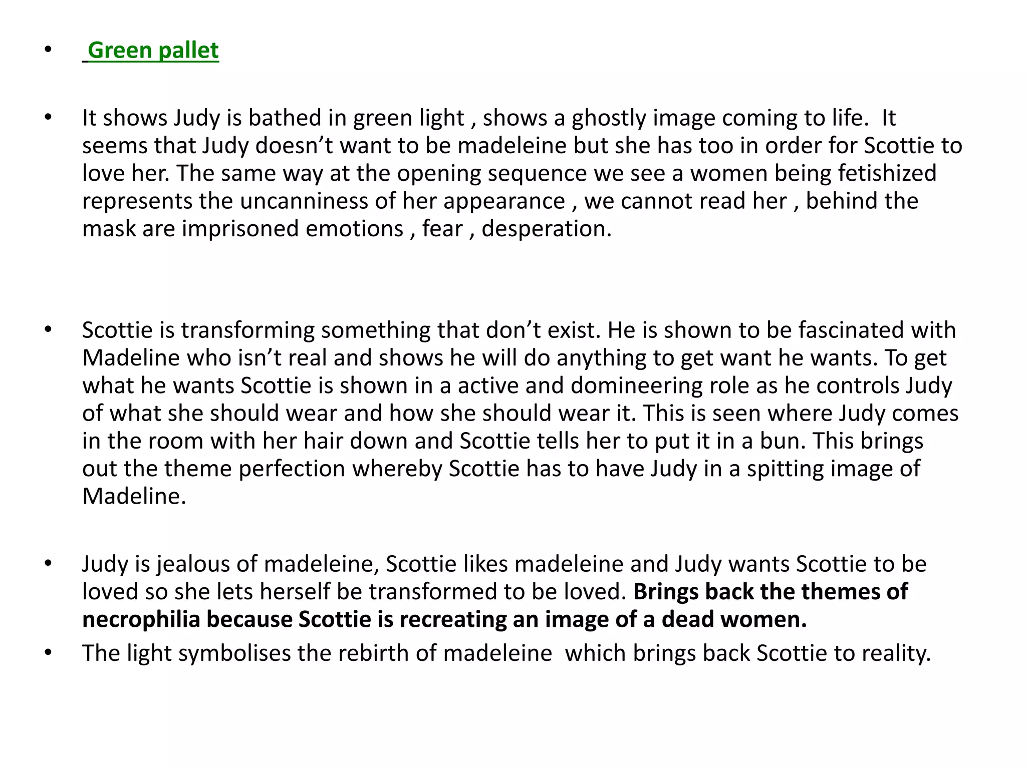 • Green pallet
• It shows Judy is bathed in green light , shows a ghostly image coming to life. It
seems that Judy doesn’t want to be madeleine but she has too in order for Scottie to
love her. The same way at the opening sequence we see a women being fetishized
represents the uncanniness of her appearance , we cannot read her , behind the
mask are imprisoned emotions , fear , desperation.
• Scottie is transforming something that don’t exist. He is shown to be fascinated with
Madeline who isn’t real and shows he will do anything to get want he wants. To get
what he wants Scottie is shown in a active and domineering role as he controls Judy
of what she should wear and how she should wear it. This is seen where Judy comes
in the room with her hair down and Scottie tells her to put it in a bun. This brings
out the theme perfection whereby Scottie has to have Judy in a spitting image of
Madeline.
• Judy is jealous of madeleine, Scottie likes madeleine and Judy wants Scottie to be
loved so she lets herself be transformed to be loved. Brings back the themes of
necrophilia because Scottie is recreating an image of a dead women.
• The light symbolises the rebirth of madeleine which brings back Scottie to reality.
 