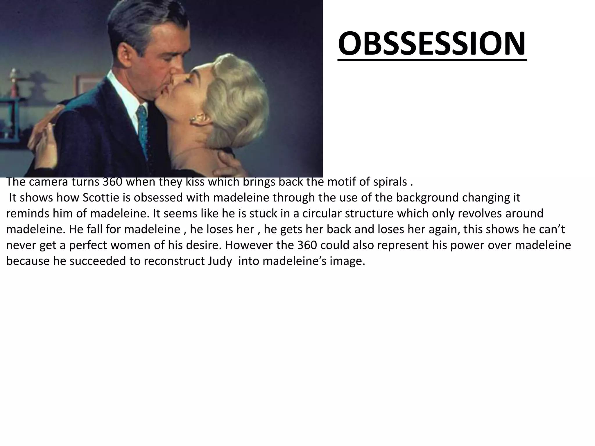 The camera turns 360 when they kiss which brings back the motif of spirals .
It shows how Scottie is obsessed with madeleine through the use of the background changing it
reminds him of madeleine. It seems like he is stuck in a circular structure which only revolves around
madeleine. He fall for madeleine , he loses her , he gets her back and loses her again, this shows he can’t
never get a perfect women of his desire. However the 360 could also represent his power over madeleine
because he succeeded to reconstruct Judy into madeleine’s image.
OBSSESSION
 
