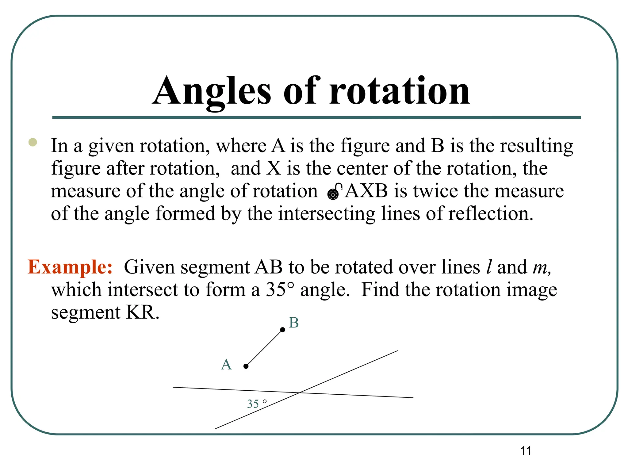 11
Angles of rotation
 In a given rotation, where A is the figure and B is the resulting
figure after rotation, and X is the center of the rotation, the
measure of the angle of rotation AXB is twice the measure
of the angle formed by the intersecting lines of reflection.
Example: Given segment AB to be rotated over lines l and m,
which intersect to form a 35° angle. Find the rotation image
segment KR.
A
B
35 °
 