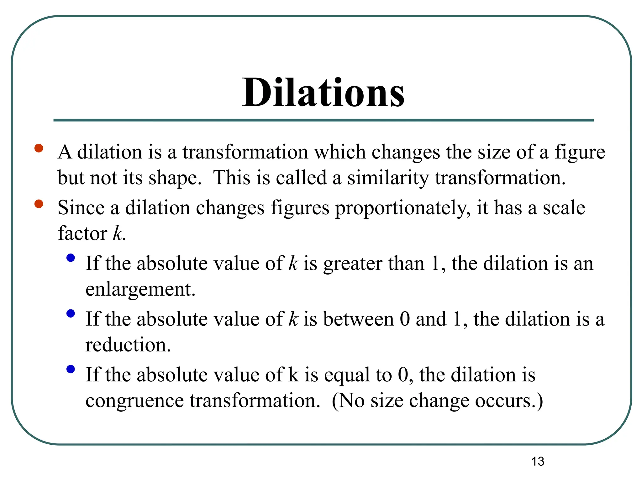 13
Dilations
 A dilation is a transformation which changes the size of a figure
but not its shape. This is called a similarity transformation.
 Since a dilation changes figures proportionately, it has a scale
factor k.
• If the absolute value of k is greater than 1, the dilation is an
enlargement.
• If the absolute value of k is between 0 and 1, the dilation is a
reduction.
• If the absolute value of k is equal to 0, the dilation is
congruence transformation. (No size change occurs.)
 