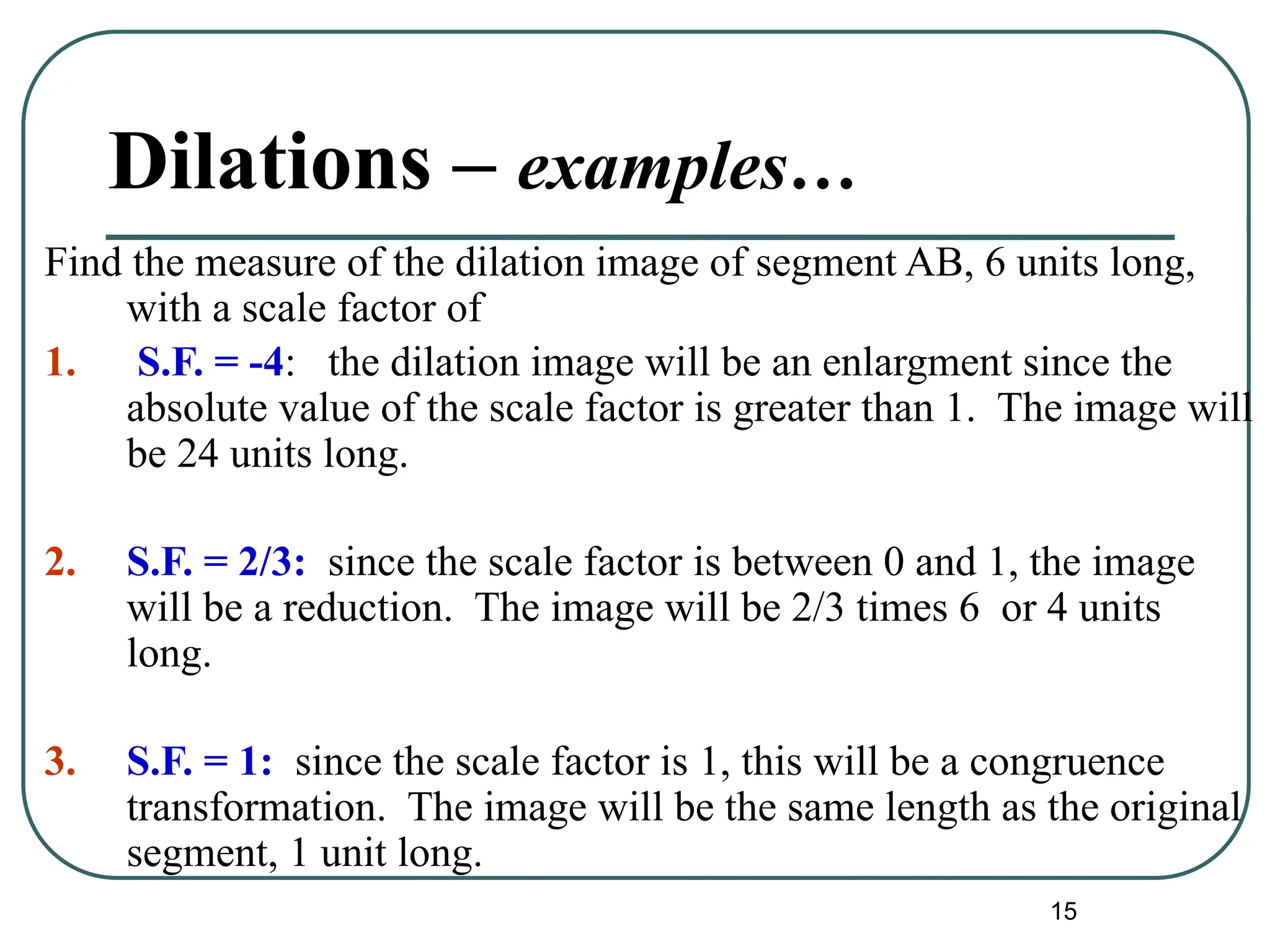 15
Dilations – examples…
Find the measure of the dilation image of segment AB, 6 units long,
with a scale factor of
1. S.F. = -4: the dilation image will be an enlargment since the
absolute value of the scale factor is greater than 1. The image will
be 24 units long.
2. S.F. = 2/3: since the scale factor is between 0 and 1, the image
will be a reduction. The image will be 2/3 times 6 or 4 units
long.
3. S.F. = 1: since the scale factor is 1, this will be a congruence
transformation. The image will be the same length as the original
segment, 1 unit long.
 