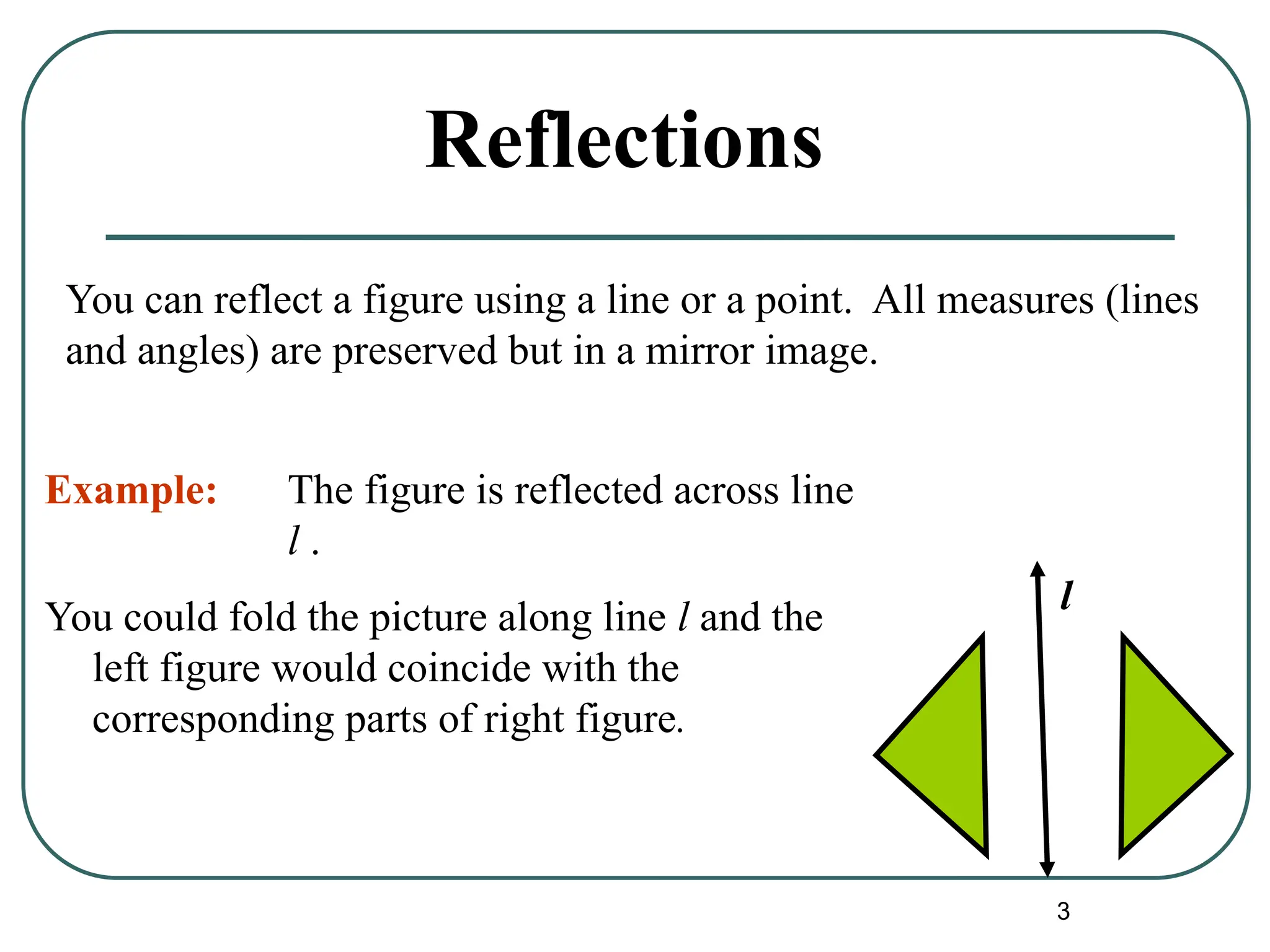 3
Reflections
You could fold the picture along line l and the
left figure would coincide with the
corresponding parts of right figure.
l
You can reflect a figure using a line or a point. All measures (lines
and angles) are preserved but in a mirror image.
Example: The figure is reflected across line
l .
 