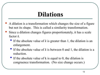 13
Dilations
 A dilation is a transformation which changes the size of a figure
but not its shape. This is called a similarity transformation.
 Since a dilation changes figures proportionately, it has a scale
factor k.
• If the absolute value of k is greater than 1, the dilation is an
enlargement.
• If the absolute value of k is between 0 and 1, the dilation is a
reduction.
• If the absolute value of k is equal to 0, the dilation is
congruence transformation. (No size change occurs.)
 