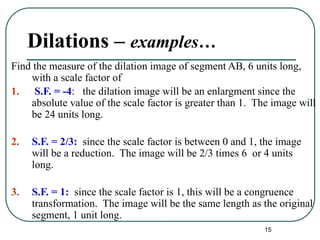 15
Dilations – examples…
Find the measure of the dilation image of segment AB, 6 units long,
with a scale factor of
1. S.F. = -4: the dilation image will be an enlargment since the
absolute value of the scale factor is greater than 1. The image will
be 24 units long.
2. S.F. = 2/3: since the scale factor is between 0 and 1, the image
will be a reduction. The image will be 2/3 times 6 or 4 units
long.
3. S.F. = 1: since the scale factor is 1, this will be a congruence
transformation. The image will be the same length as the original
segment, 1 unit long.
 