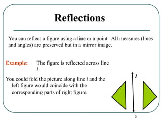 3
Reflections
You could fold the picture along line l and the
left figure would coincide with the
corresponding parts of right figure.
l
You can reflect a figure using a line or a point. All measures (lines
and angles) are preserved but in a mirror image.
Example: The figure is reflected across line
l .
 